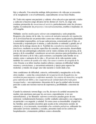 hijo y educarlo. Una atención análoga debe prestarse a la vida que se encuentra
en la marginación o en el sufrimiento, especialmente en sus fases finales.
88. Todo esto supone una paciente y valiente obra educativa que apremie a todos
y cada uno a hacerse cargo del peso de los demás (cf. Gal 6, 2); exige una
continua promoción de vocaciones al servicio, particularmente entre los jóvenes;
implica la realización de proyectos e iniciativasconcretas, estables e inspiradas en
el Evangelio.
Múltiples son los medios para valorar con competencia y serio propósito.
Respecto a los inicios de la vida, los centros de métodos naturales de regulación
de la fertilidad han de ser promovidos como una valiosa ayuda para la paternidad
y maternidad responsables, en la que cada persona, comenzando por el hijo, es
reconocida y respetada por sí misma, y cada decisión es animada y guiada por el
criterio de la entrega sincera de sí. También los consultorios matrimoniales y
familiares, mediante su acción específica de consulta y prevención, desarrollada
a la luz de una antropología coherente con la visión cristiana de la persona, de la
pareja y de la sexualidad, constituyen un servicio precioso para profundizar en el
sentido del amor y de la vida y para sostener y acompañar cada familia en su
misión como « santuario de la vida ». Al servicio de la vida naciente están
también los centros de ayuda a la vida y las casas o centros de acogida de la
vida. Gracias a su labor muchas madres solteras y parejas en dificultad hallan
razones y convicciones, y encuentran asistencia y apoyo para superar las
molestias y miedos de acoger una vida naciente o recién dada a luz.
Ante condiciones de dificultad, extravío, enfermedad y marginación en la vida,
otros medios —como las comunidades de recuperación de drogadictos, las
residencias para menores o enfermos mentales, los centros de atención y acogida
para enfermos de SIDA, y las cooperativas de solidaridad sobre todo para
incapacitados— son expresiones elocuentes de lo que la caridad sabe inventar
para dar a cada uno razones nuevas de esperanza y posibilidades concretas de
vida.
Cuando la existencia terrena llega a su fin, de nuevo la caridad encuentra los
medios más oportunos para que los ancianos, especialmente si no son
autosuficientes, y los llamados enfermos terminales puedan gozar de una
asistencia verdaderamente humana y recibir cuidados adecuados a sus exigencias,
en particular a su angustia y soledad. En estos casos es insustituible el papel de
las familias; pero pueden encontrar gran ayuda en las estructuras sociales de
asistencia y, si es necesario, recurriendo a los cuidados paliativos, utilizando los
adecuados servicios sanitarios y sociales, presentes tanto en los centros de
hospitalización y tratamiento públicos como a domicilio.
 