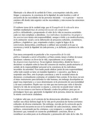 filantropía a la altura de la caridad de Cristo; a reconquistar cada día, entre
fatigas y cansancios, la conciencia de la dignidad de cada hombre; a salir al
encuentro de las necesidades de las personas iniciando —si es preciso— nuevos
caminos allí donde más urgentes son las necesidades y más escasas las atenciones
y el apoyo.
El realismo tenaz de la caridad exige que al Evangelio de la vida se le sirva
también medianteformas de animación social y de compromiso
político, defendiendo y proponiendo el valor de la vida en nuestras sociedades
cada vez más complejas y pluralistas. Los individuos, las familias, los grupos y
las asociaciones tienen una responsabilidad, aunque a título y en modos diversos,
en la animación social y en la elaboración de proyectos culturales, económicos,
políticos y legislativos que, respetando a todos y según la lógica de la
convivencia democrática, contribuyan a edificar una sociedad en la que se
reconozca y tutele la dignidad de cada persona, y se defienda y promueva la vida
de todos.
Esta tarea corresponde en particular a los responsables de la vida
pública. Llamados a servir al hombre y al bien común, tienen el deber de tomar
decisiones valientes en favor de la vida, especialmente en el campo de
las disposiciones legislativas. En un régimen democrático, donde las leyes y
decisiones se adoptan sobre la base del consenso de muchos, puede atenuarse el
sentido de la responsabilidad personal en la conciencia de los individuos
investidos de autoridad. Pero nadie puede abdicar jamás de esta responsabilidad,
sobre todo cuando se tiene un mandato legislativo o ejecutivo, que llama a
responder ante Dios, ante la propia conciencia y ante la sociedad entera de
decisiones eventualmente contrarias al verdadero bien común. Si las leyes no son
el único instrumento para defender la vida humana, sin embargo desempeñan un
papel muy importante y a veces determinante en la promoción de una mentalidad
y de unas costumbres. Repito una vez más que una norma que viola el derecho
natural a la vida de un inocente es injusta y, como tal, no puede tener valor de
ley. Por eso renuevo con fuerza mi llamada a todos los políticos para que no
promulguen leyes que, ignorando la dignidad de la persona, minen las raíces de
la misma convivencia ciudadana.
La Iglesia sabe que, en el contexto de las democracias pluralistas, es difícil
realizar una eficaz defensa legal de la vida por la presencia de fuertes corrientes
culturales de diversa orientación. Sin embargo, movida por la certeza de que la
verdad moral encuentra un eco en la intimidad de cada conciencia, anima a los
políticos, comenzando por los cristianos, a no resignarse y a adoptar aquellas
decisiones que, teniendo en cuenta las posibilidades concretas, lleven a
restablecer un orden justo en la afirmación y promoción del valor de la vida. En
 