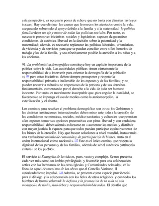 esta perspectiva, es necesario poner de relieve que no basta con eliminar las leyes
inicuas. Hay que eliminar las causas que favorecen los atentados contra la vida,
asegurando sobre todo el apoyo debido a la familia y a la maternidad: la política
familiar debe ser eje y motor de todas las políticas sociales. Por tanto, es
necesario promover iniciativas sociales y legislativas capaces de garantizar
condiciones de auténtica libertad en la decisión sobre la paternidad y la
maternidad; además, es necesario replantear las políticas laborales, urbanísticas,
de vivienda y de servicios para que se puedan conciliar entre sí los horarios de
trabajo y los de la familia, y sea efectivamente posible la atención a los niños y a
los ancianos.
91. La problemática demográfica constituye hoy un capítulo importante de la
política sobre la vida. Las autoridades públicas tienen ciertamente la
responsabilidad de « intervenir para orientar la demografía de la población
»; 114 pero estas iniciativas deben siempre presuponer y respetar la
responsabilidad primaria e inalienable de los esposos y de las familias, y no
pueden recurrir a métodos no respetuosos de la persona y de sus derechos
fundamentales, comenzando por el derecho a la vida de todo ser humano
inocente. Por tanto, es moralmente inaceptable que, para regular la natalidad, se
favorezca o se imponga el uso de medios como la anticoncepción, la
esterilización y el aborto.
Los caminos para resolver el problema demográfico son otros: los Gobiernos y
las distintas instituciones internacionales deben mirar ante todo a la creación de
las condiciones económicas, sociales, médico-sanitarias y culturales que permitan
a los esposos tomar sus opciones procreativas con plena libertad y con verdadera
responsabilidad; deben además esforzarse en « aumentar los medios y distribuir
con mayor justicia la riqueza para que todos puedan participar equitativamente de
los bienes de la creación. Hay que buscar soluciones a nivel mundial, instaurando
una verdaderaeconomía de comunión y de participación de bienes, tanto en el
orden internacional como nacional ».115 Este es el único camino que respeta la
dignidad de las personas y de las familias, además de ser el auténtico patrimonio
cultural de los pueblos.
El servicio al Evangelio de la vida es, pues, vasto y complejo. Se nos presenta
cada vez más como un ámbito privilegiado y favorable para una colaboración
activa con los hermanos de las otras Iglesias y Comunidades eclesiales, en la
línea de aquel ecumenismo de las obras que el Concilio Vaticano II
autorizadamente impulsó. 116 Además, se presenta como espacio providencial
para el diálogo y la colaboración con los fieles de otras religiones y con todos los
hombres de buena voluntad: la defensa y la promoción de la vida no son
monopolio de nadie, sino deber y responsabilidad de todos. El desafío que
 