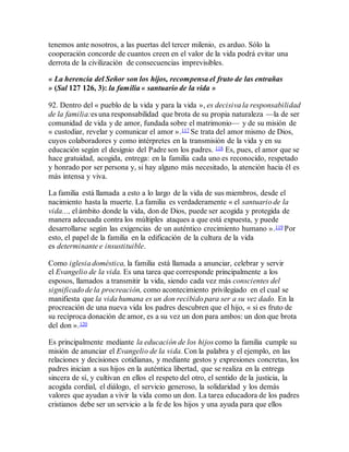 tenemos ante nosotros, a las puertas del tercer milenio, es arduo. Sólo la
cooperación concorde de cuantos creen en el valor de la vida podrá evitar una
derrota de la civilización de consecuencias imprevisibles.
« La herencia del Señor son los hijos, recompensa el fruto de las entrañas
» (Sal 127 126, 3): la familia « santuario de la vida »
92. Dentro del « pueblo de la vida y para la vida », es decisiva la responsabilidad
de la familia:es una responsabilidad que brota de su propia naturaleza —la de ser
comunidad de vida y de amor, fundada sobre el matrimonio— y de su misión de
« custodiar, revelar y comunicar el amor ».117 Se trata del amor mismo de Dios,
cuyos colaboradores y como intérpretes en la transmisión de la vida y en su
educación según el designio del Padre son los padres. 118 Es, pues, el amor que se
hace gratuidad, acogida, entrega: en la familia cada uno es reconocido, respetado
y honrado por ser persona y, si hay alguno más necesitado, la atención hacia él es
más intensa y viva.
La familia está llamada a esto a lo largo de la vida de sus miembros, desde el
nacimiento hasta la muerte. La familia es verdaderamente « el santuario de la
vida..., el ámbito donde la vida, don de Dios, puede ser acogida y protegida de
manera adecuada contra los múltiples ataques a que está expuesta, y puede
desarrollarse según las exigencias de un auténtico crecimiento humano ».119 Por
esto, el papel de la familia en la edificación de la cultura de la vida
es determinante e insustituible.
Como iglesia doméstica, la familia está llamada a anunciar, celebrar y servir
el Evangelio de la vida. Es una tarea que corresponde principalmente a los
esposos, llamados a transmitir la vida, siendo cada vez más conscientes del
significado de la procreación, como acontecimiento privilegiado en el cual se
manifiesta que la vida humana es un don recibido para ser a su vez dado. En la
procreación de una nueva vida los padres descubren que el hijo, « si es fruto de
su recíproca donación de amor, es a su vez un don para ambos: un don que brota
del don ».120
Es principalmente mediante la educación de los hijos como la familia cumple su
misión de anunciar el Evangelio de la vida. Con la palabra y el ejemplo, en las
relaciones y decisiones cotidianas, y mediante gestos y expresiones concretas, los
padres inician a sus hijos en la auténtica libertad, que se realiza en la entrega
sincera de sí, y cultivan en ellos el respeto del otro, el sentido de la justicia, la
acogida cordial, el diálogo, el servicio generoso, la solidaridad y los demás
valores que ayudan a vivir la vida como un don. La tarea educadora de los padres
cristianos debe ser un servicio a la fe de los hijos y una ayuda para que ellos
 