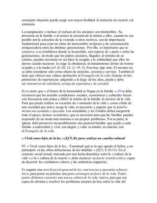 semejante situación puede surgir con mayor facilidad la tentación de recurrir a la
eutanasia.
La marginación o incluso el rechazo de los ancianos son intolerables. Su
presencia en la familia o al menos la cercanía de la misma a ellos, cuando no sea
posible por la estrechez de la vivienda u otros motivos, son de importancia
fundamental para crear un clima de intercambio recíproco y de comunicación
enriquecedora entre las distintas generaciones. Por ello, es importante que se
conserve, o se restablezca donde se ha perdido, una especie de « pacto » entre las
generaciones, de modo que los padres ancianos, llegados al término de su
camino, puedan encontrar en sus hijos la acogida y la solidaridad que ellos les
dieron cuando nacieron: lo exige la obediencia al mandamiento divino de honrar
al padre y a la madre (cf. Ex 20, 12; Lv 19, 3). Pero hay algo más. El anciano no
se debe considerar sólo como objeto de atención, cercanía y servicio. También él
tiene que ofrecer una valiosa aportación al Evangelio de la vida. Gracias al rico
patrimonio de experiencias adquirido a lo largo de los años, puede y debe
ser transmisor de sabiduría, testigo de esperanza y de caridad.
Si es cierto que « el futuro de la humanidad se fragua en la familia »,122 se debe
reconocer que las actuales condiciones sociales, económicas y culturales hacen
con frecuencia más ardua y difícil la misión de la familia al servicio de la vida.
Para que pueda realizar su vocación de « santuario de la vida », como célula de
una sociedad que ama y acoge la vida, es necesario y urgente que la familia
misma sea ayudada y apoyada. Las sociedades y los Estados deben asegurarle
todo el apoyo, incluso económico, que es necesario para que las familias puedan
responder de un modo más humano a sus propios problemas. Por su parte, la
Iglesia debe promover incansablemente una pastoral familiar que ayude a cada
familia a redescubrir y vivir con alegría y valor su misión en relación con
el Evangelio de la vida.
« Vivid como hijos de la luz » (Ef 5, 8): para realizar un cambio cultural
95. « Vivid como hijos de la luz... Examinad qué es lo que agrada al Señor, y no
participéis en las obras infructuosas de las tinieblas » (Ef 5, 8.10-11). En el
contexto social actual, marcado por una lucha dramática entre la « cultura de la
vida » y la « cultura de la muerte », debe madurar un fuerte sentido crítico, capaz
de discernir los verdaderos valores y las auténticas exigencias.
Es urgente una movilización general de las conciencias y uncomún esfuerzo
ético, para poner en práctica una gran estrategia en favor de la vida. Todos
juntos debemos construir una nueva cultura de la vida: nueva, para que sea
capaz de afrontar y resolver los problemas propios de hoy sobre la vida del
 