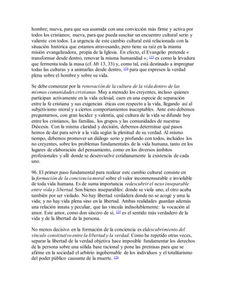 hombre; nueva, para que sea asumida con una convicción más firme y activa por
todos los cristianos; nueva, para que pueda suscitar un encuentro cultural serio y
valiente con todos. La urgencia de este cambio cultural está relacionada con la
situación histórica que estamos atravesando, pero tiene su raíz en la misma
misión evangelizadora, propia de la Iglesia. En efecto, el Evangelio pretende «
transformar desde dentro, renovar la misma humanidad »; 123 es como la levadura
que fermenta toda la masa (cf. Mt 13, 33) y, como tal, está destinado a impregnar
todas las culturas y a animarlas desde dentro, 124 para que expresen la verdad
plena sobre el hombre y sobre su vida.
Se debe comenzar por la renovación de la cultura de la vida dentro de las
mismas comunidades cristianas. Muy a menudo los creyentes, incluso quienes
participan activamente en la vida eclesial, caen en una especie de separación
entre la fe cristiana y sus exigencias éticas con respecto a la vida, llegando así al
subjetivismo moral y a ciertos comportamientos inaceptables. Ante esto debemos
preguntarnos, con gran lucidez y valentía, qué cultura de la vida se difunde hoy
entre los cristianos, las familias, los grupos y las comunidades de nuestras
Diócesis. Con la misma claridad y decisión, debemos determinar qué pasos
hemos de dar para servir a la vida según la plenitud de su verdad. Al mismo
tiempo, debemos promover un diálogo serio y profundo con todos, incluidos los
no creyentes, sobre los problemas fundamentales de la vida humana, tanto en los
lugares de elaboración del pensamiento, como en los diversos ámbitos
profesionales y allí donde se desenvuelve cotidianamente la existencia de cada
uno.
96. El primer paso fundamental para realizar este cambio cultural consiste en
la formación de la conciencia moral sobre el valor inconmensurable e inviolable
de toda vida humana. Es de suma importancia redescubrir el nexo inseparable
entre vida y libertad. Son bienes inseparables: donde se viola uno, el otro acaba
también por ser violado. No hay libertad verdadera donde no se acoge y ama la
vida; y no hay vida plena sino en la libertad. Ambas realidades guardan además
una relación innata y peculiar, que las vincula indisolublemente: la vocación al
amor. Este amor, como don sincero de sí, 125 es el sentido más verdadero de la
vida y de la libertad de la persona.
No menos decisivo en la formación de la conciencia es eldescubrimiento del
vínculo constitutivo entre la libertad y la verdad. Como he repetido otras veces,
separar la libertad de la verdad objetiva hace imposible fundamentar los derechos
de la persona sobre una sólida base racional y pone las premisas para que se
afirme en la sociedad el arbitrio ingobernable de los individuos y el totalitarismo
del poder público causante de la muerte. 126
 