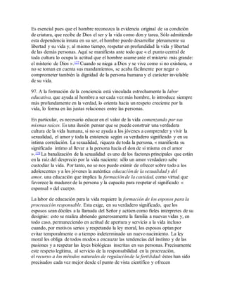 Es esencial pues que el hombre reconozca la evidencia original de su condición
de criatura, que recibe de Dios el ser y la vida como don y tarea. Sólo admitiendo
esta dependencia innata en su ser, el hombre puede desarrollar plenamente su
libertad y su vida y, al mismo tiempo, respetar en profundidad la vida y libertad
de las demás personas. Aquí se manifiesta ante todo que « el punto central de
toda cultura lo ocupa la actitud que el hombre asume ante el misterio más grande:
el misterio de Dios ».127 Cuando se niega a Dios y se vive como si no existiera, o
no se toman en cuenta sus mandamientos, se acaba fácilmente por negar o
comprometer también la dignidad de la persona humana y el carácter inviolable
de su vida.
97. A la formación de la conciencia está vinculada estrechamente la labor
educativa, que ayuda al hombre a ser cada vez más hombre, lo introduce siempre
más profundamente en la verdad, lo orienta hacia un respeto creciente por la
vida, lo forma en las justas relaciones entre las personas.
En particular, es necesario educar en el valor de la vida comenzando por sus
mismas raíces. Es una ilusión pensar que se puede construir una verdadera
cultura de la vida humana, si no se ayuda a los jóvenes a comprender y vivir la
sexualidad, el amor y toda la existencia según su verdadero significado y en su
íntima correlación. La sexualidad, riqueza de toda la persona, « manifiesta su
significado íntimo al llevar a la persona hacia el don de sí misma en el amor
».128 La banalización de la sexualidad es uno de los factores principales que están
en la raíz del desprecio por la vida naciente: sólo un amor verdadero sabe
custodiar la vida. Por tanto, no se nos puede eximir de ofrecer sobre todo a los
adolescentes y a los jóvenes la auténtica educación de la sexualidad y del
amor, una educación que implica la formación de la castidad, como virtud que
favorece la madurez de la persona y la capacita para respetar el significado «
esponsal » del cuerpo.
La labor de educación para la vida requiere la formación de los esposos para la
procreación responsable. Esta exige, en su verdadero significado, que los
esposos sean dóciles a la llamada del Señor y actúen como fieles intérpretes de su
designio: esto se realiza abriendo generosamente la familia a nuevas vidas y, en
todo caso, permaneciendo en actitud de apertura y servicio a la vida incluso
cuando, por motivos serios y respetando la ley moral, los esposos optan por
evitar temporalmente o a tiempo indeterminado un nuevo nacimiento. La ley
moral les obliga de todos modos a encauzar las tendencias del instinto y de las
pasiones y a respetar las leyes biológicas inscritas en sus personas. Precisamente
este respeto legitima, al servicio de la responsabilidad en la procreación,
el recurso a los métodos naturales de regulación de la fertilidad: éstos han sido
precisados cada vez mejor desde el punto de vista científico y ofrecen
 