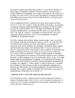 que claman venganza ante la presencia de Dios » y entre ellos ha incluido, en
primer lugar, el homicidio voluntario. 12 Para los hebreos, como para otros
muchos pueblos de la antigüedad, en la sangre se encuentra la vida, mejor aún, «
la sangre es la vida » (Dt 12, 23) y la vida, especialmente la humana, pertenece
sólo a Dios: por eso quien atenta contra la vida del hombre, de alguna manera
atenta contra Dios mismo.
Caín es maldecido por Dios y también por la tierra, que le negará sus frutos
(cf. Gn 4, 11-12). Yes castigado: tendrá que habitar en la estepa y en el desierto.
La violencia homicida cambia profundamente el ambiente de vida del hombre.
La tierra de « jardín de Edén » (Gn 2, 15), lugar de abundancia, de serenas
relaciones interpersonales y de amistad con Dios, pasa a ser « país de Nod »
(Gn 4, 16), lugar de « miseria », de soledad y de lejanía de Dios. Caín será «
vagabundo errante por la tierra » (Gn 4, 14): la inseguridad y la falta de
estabilidad lo acompañarán siempre.
Pero Dios, siempre misericordioso incluso cuando castiga, « puso una señal a
Caín para que nadie que le encontrase le atacara » (Gn 4, 15). Le da, por tanto,
una señal de reconocimiento, que tiene como objetivo no condenarlo a la
execración de los demás hombres, sino protegerlo y defenderlo frente a quienes
querrán matarlo para vengar así la muerte de Abel. Ni siquiera el homicida
pierde su dignidad personal y Dios mismo se hace su garante. Es justamente aquí
donde se manifiesta el misterio paradójico de la justicia misericordiosa de
Dios, como escribió san Ambrosio: « Porque se había cometido un fratricidio,
esto es, el más grande de los crímenes, en el momento mismo en que se introdujo
el pecado, se debió desplegar la ley de la misericordia divina; ya que, si el castigo
hubiera golpeado inmediatamente al culpable, no sucedería que los hombres, al
castigar, usen cierta tolerancia o suavidad, sino que entregarían inmediatamente
al castigo a los culpables. (...) Dios expulsó a Caín de su presencia y, renegado
por sus padres, lo desterró como al exilio de una habitación separada, por el
hecho de que había pasado de la humana benignidad a la ferocidad bestial. Sin
embargo, Dios no quiso castigar al homicida con el homicidio, ya que quiere el
arrepentimiento del pecador y no su muerte ».13
« ¿Qué has hecho? » (Gn 4, 10): eclipse del valor de la vida
10. El Señor dice a Caín: « ¿Qué has hecho? Se oye la sangre de tu hermano
clamar a mí desde el suelo » (Gn 4, 10). La voz de la sangre derramada por los
hombres no cesa de clamar, de generación en generación, adquiriendo tonos y
acentos diversos y siempre nuevos.
 