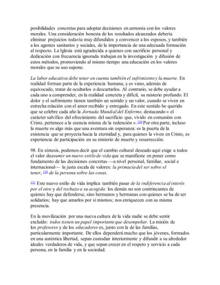 posibilidades concretas para adoptar decisiones en armonía con los valores
morales. Una consideración honesta de los resultados alcanzados debería
eliminar prejuicios todavía muy difundidos y convencer a los esposos, y también
a los agentes sanitarios y sociales, de la importancia de una adecuada formación
al respecto. La Iglesia está agradecida a quienes con sacrificio personal y
dedicación con frecuencia ignorada trabajan en la investigación y difusión de
estos métodos, promoviendo al mismo tiempo una educación en los valores
morales que su uso supone.
La labor educativa debe tener en cuenta también el sufrimiento y la muerte. En
realidad forman parte de la experiencia humana, y es vano, además de
equivocado, tratar de ocultarlos o descartarlos. Al contrario, se debe ayudar a
cada uno a comprender, en la realidad concreta y difícil, su misterio profundo. El
dolor y el sufrimiento tienen también un sentido y un valor, cuando se viven en
estrecha relación con el amor recibido y entregado. En este sentido he querido
que se celebre cada año la Jornada Mundial del Enfermo, destacando « el
carácter salvífico del ofrecimiento del sacrificio que, vivido en comunión con
Cristo, pertenece a la esencia misma de la redención ».129 Por otra parte, incluso
la muerte es algo más que una aventura sin esperanza: es la puerta de la
existencia que se proyecta hacia la eternidad y, para quienes la viven en Cristo, es
experiencia de participación en su misterio de muerte y resurrección.
98. En síntesis, podemos decir que el cambio cultural deseado aquí exige a todos
el valor deasumir un nuevo estilo de vida que se manifieste en poner como
fundamento de las decisiones concretas —a nivel personal, familiar, social e
internacional— la justa escala de valores: la primacía del ser sobre el
tener, 130 de la persona sobre las cosas.
131 Este nuevo estilo de vida implica también pasar de la indiferencia al interés
por el otro y del rechazo a su acogida: los demás no son contrincantes de
quienes hay que defenderse, sino hermanos y hermanas con quienes se ha de ser
solidarios; hay que amarlos por sí mismos; nos enriquecen con su misma
presencia.
En la movilización por una nueva cultura de la vida nadie se debe sentir
excluido: todos tienen un papel importante que desempeñar. La misión de
los profesores y de los educadores es, junto con la de las familias,
particularmente importante. De ellos dependerá mucho que los jóvenes, formados
en una auténtica libertad, sepan custodiar interiormente y difundir a su alrededor
ideales verdaderos de vida, y que sepan crecer en el respeto y servicio a cada
persona, en la familia y en la sociedad.
 