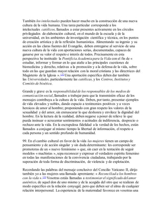 También los intelectuales pueden hacer mucho en la construcción de una nueva
cultura de la vida humana. Una tarea particular corresponde a los
intelectuales católicos, llamados a estar presentes activamente en los círculos
privilegiados de elaboración cultural, en el mundo de la escuela y de la
universidad, en los ambientes de investigación científica y técnica, en los puntos
de creación artística y de la reflexión humanística. Alimentando su ingenio y su
acción en las claras fuentes del Evangelio, deben entregarse al servicio de una
nueva cultura de la vida con aportaciones serias, documentadas, capaces de
ganarse por su valor el respeto e interés de todos. Precisamente en esta
perspectiva he instituido la Pontificia Academia para la Vida con el fin de «
estudiar, informar y formar en lo que atañe a las principales cuestiones de
biomedicina y derecho, relativas a la promoción y a la defensa de la vida, sobre
todo en las que guardan mayor relación con la moral cristiana y las directrices del
Magisterio de la Iglesia ».132 Una aportación específica deben dar también
las Universidades, particularmente las católicas, y los Centros, Institutos y
Comités de bioética.
Grande y grave es la responsabilidad de los responsables de los medios de
comunicación social, llamados a trabajar para que la transmisión eficaz de los
mensajes contribuya a la cultura de la vida. Deben, por tanto, presentar ejemplos
de vida elevados y nobles, dando espacio a testimonios positivos y a veces
heroicos de amor al hombre; proponiendo con gran respeto los valores de la
sexualidad y del amor, sin enmascarar lo que deshonra y envilece la dignidad del
hombre. En la lectura de la realidad, deben negarse a poner de relieve lo que
pueda insinuar o acrecentar sentimientos o actitudes de indiferencia, desprecio o
rechazo ante la vida. En la escrupulosa fidelidad a la verdad de los hechos, están
llamados a conjugar al mismo tiempo la libertad de información, el respeto a
cada persona y un sentido profundo de humanidad.
99. En el cambio cultural en favor de la vida las mujeres tienen un campo de
pensamiento y de acción singular y sin duda determinante: les corresponde ser
promotoras de un « nuevo feminismo » que, sin caer en la tentación de seguir
modelos « machistas », sepa reconocer y expresar el verdadero espíritu femenino
en todas las manifestaciones de la convivencia ciudadana, trabajando por la
superación de toda forma de discriminación, de violencia y de explotación.
Recordando las palabras del mensaje conclusivo del Concilio Vaticano II, dirijo
también yo a las mujeres una llamada apremiante: « Reconciliad a los hombres
con la vida ».133 Vosotras estáis llamadas a testimoniar el significado del amor
auténtico, de aquel don de uno mismo y de la acogida del otro que se realizan de
modo específico en la relación conyugal, pero que deben ser el alma de cualquier
relación interpersonal. La experiencia de la maternidad favorece en vosotras una
 