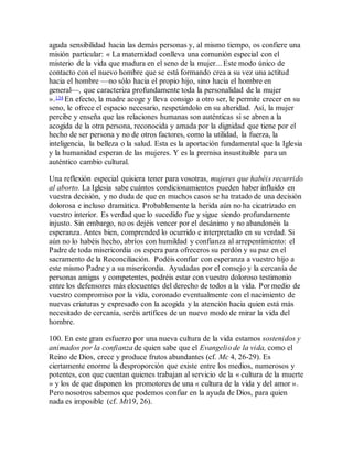 aguda sensibilidad hacia las demás personas y, al mismo tiempo, os confiere una
misión particular: « La maternidad conlleva una comunión especial con el
misterio de la vida que madura en el seno de la mujer... Este modo único de
contacto con el nuevo hombre que se está formando crea a su vez una actitud
hacia el hombre —no sólo hacia el propio hijo, sino hacia el hombre en
general—, que caracteriza profundamente toda la personalidad de la mujer
».134 En efecto, la madre acoge y lleva consigo a otro ser, le permite crecer en su
seno, le ofrece el espacio necesario, respetándolo en su alteridad. Así, la mujer
percibe y enseña que las relaciones humanas son auténticas si se abren a la
acogida de la otra persona, reconocida y amada por la dignidad que tiene por el
hecho de ser persona y no de otros factores, como la utilidad, la fuerza, la
inteligencia, la belleza o la salud. Esta es la aportación fundamental que la Iglesia
y la humanidad esperan de las mujeres. Y es la premisa insustituible para un
auténtico cambio cultural.
Una reflexión especial quisiera tener para vosotras, mujeres que habéis recurrido
al aborto. La Iglesia sabe cuántos condicionamientos pueden haber influido en
vuestra decisión, y no duda de que en muchos casos se ha tratado de una decisión
dolorosa e incluso dramática. Probablemente la herida aún no ha cicatrizado en
vuestro interior. Es verdad que lo sucedido fue y sigue siendo profundamente
injusto. Sin embargo, no os dejéis vencer por el desánimo y no abandonéis la
esperanza. Antes bien, comprended lo ocurrido e interpretadlo en su verdad. Si
aún no lo habéis hecho, abríos con humildad y confianza al arrepentimiento: el
Padre de toda misericordia os espera para ofreceros su perdón y su paz en el
sacramento de la Reconciliación. Podéis confiar con esperanza a vuestro hijo a
este mismo Padre y a su misericordia. Ayudadas por el consejo y la cercanía de
personas amigas y competentes, podréis estar con vuestro doloroso testimonio
entre los defensores más elocuentes del derecho de todos a la vida. Por medio de
vuestro compromiso por la vida, coronado eventualmente con el nacimiento de
nuevas criaturas y expresado con la acogida y la atención hacia quien está más
necesitado de cercanía, seréis artífices de un nuevo modo de mirar la vida del
hombre.
100. En este gran esfuerzo por una nueva cultura de la vida estamos sostenidos y
animados por la confianza de quien sabe que el Evangelio de la vida, como el
Reino de Dios, crece y produce frutos abundantes (cf. Mc 4, 26-29). Es
ciertamente enorme la desproporción que existe entre los medios, numerosos y
potentes, con que cuentan quienes trabajan al servicio de la « cultura de la muerte
» y los de que disponen los promotores de una « cultura de la vida y del amor ».
Pero nosotros sabemos que podemos confiar en la ayuda de Dios, para quien
nada es imposible (cf. Mt19, 26).
 