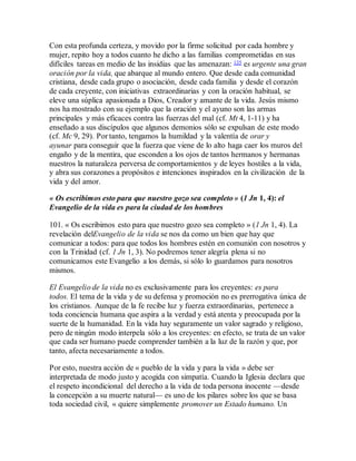 Con esta profunda certeza, y movido por la firme solicitud por cada hombre y
mujer, repito hoy a todos cuanto he dicho a las familias comprometidas en sus
difíciles tareas en medio de las insidias que las amenazan: 135 es urgente una gran
oración por la vida, que abarque al mundo entero. Que desde cada comunidad
cristiana, desde cada grupo o asociación, desde cada familia y desde el corazón
de cada creyente, con iniciativas extraordinarias y con la oración habitual, se
eleve una súplica apasionada a Dios, Creador y amante de la vida. Jesús mismo
nos ha mostrado con su ejemplo que la oración y el ayuno son las armas
principales y más eficaces contra las fuerzas del mal (cf. Mt 4, 1-11) y ha
enseñado a sus discípulos que algunos demonios sólo se expulsan de este modo
(cf. Mc 9, 29). Por tanto, tengamos la humildad y la valentía de orar y
ayunar para conseguir que la fuerza que viene de lo alto haga caer los muros del
engaño y de la mentira, que esconden a los ojos de tantos hermanos y hermanas
nuestros la naturaleza perversa de comportamientos y de leyes hostiles a la vida,
y abra sus corazones a propósitos e intenciones inspirados en la civilización de la
vida y del amor.
« Os escribimos esto para que nuestro gozo sea completo » (1 Jn 1, 4): el
Evangelio de la vida es para la ciudad de los hombres
101. « Os escribimos esto para que nuestro gozo sea completo » (1 Jn 1, 4). La
revelación delEvangelio de la vida se nos da como un bien que hay que
comunicar a todos: para que todos los hombres estén en comunión con nosotros y
con la Trinidad (cf. 1 Jn 1, 3). No podremos tener alegría plena si no
comunicamos este Evangelio a los demás, si sólo lo guardamos para nosotros
mismos.
El Evangelio de la vida no es exclusivamente para los creyentes: es para
todos. El tema de la vida y de su defensa y promoción no es prerrogativa única de
los cristianos. Aunque de la fe recibe luz y fuerza extraordinarias, pertenece a
toda conciencia humana que aspira a la verdad y está atenta y preocupada por la
suerte de la humanidad. En la vida hay seguramente un valor sagrado y religioso,
pero de ningún modo interpela sólo a los creyentes: en efecto, se trata de un valor
que cada ser humano puede comprender también a la luz de la razón y que, por
tanto, afecta necesariamente a todos.
Por esto, nuestra acción de « pueblo de la vida y para la vida » debe ser
interpretada de modo justo y acogida con simpatía. Cuando la Iglesia declara que
el respeto incondicional del derecho a la vida de toda persona inocente —desde
la concepción a su muerte natural— es uno de los pilares sobre los que se basa
toda sociedad civil, « quiere simplemente promover un Estado humano. Un
 