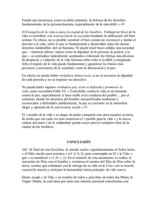 Estado que reconozca, como su deber primario, la defensa de los derechos
fundamentales de la persona humana, especialmente de la más débil ».136
El Evangelio de la vida es para la ciudad de los hombres. Trabajar en favor de la
vida es contribuir a la renovación de la sociedad mediante la edificación del bien
común. En efecto, no es posible construir el bien común sin reconocer y tutelar el
derecho a la vida, sobre el que se fundamentan y desarrollan todos los demás
derechos inalienables del ser humano. Ni puede tener bases sólidas una sociedad
que —mientras afirma valores como la dignidad de la persona, la justicia y la
paz— se contradice radicalmente aceptando o tolerando las formas más diversas
de desprecio y violación de la vida humana sobre todo si es débil y marginada.
Sólo el respeto de la vida puede fundamentar y garantizar los bienes más
preciosos y necesarios de la sociedad, como la democracia y la paz.
En efecto, no puede haber verdadera democracia, si no se reconoce la dignidad
de cada persona y no se respetan sus derechos.
No puede haber siquiera verdadera paz, si no se defiende y promueve la
vida, como recordaba Pablo VI: « Todo delito contra la vida es un atentado
contra la paz, especialmente si hace mella en la conducta del pueblo..., por el
contrario, donde los derechos del hombre son profesados realmente y
reconocidos y defendidos públicamente, la paz se convierte en la atmósfera
alegre y operante de la convivencia social ».137
El « pueblo de la vida » se alegra de poder compartir con otros muchos su tarea,
de modo que sea cada vez más numeroso el « pueblo para la vida » y la nueva
cultura del amor y de la solidaridad pueda crecer para el verdadero bien de la
ciudad de los hombres.
CONCLUSIÓN
102. Al final de esta Encíclica, la mirada vuelve espontáneamente al Señor Jesús,
« el Niño nacido para nosotros » (cf. Is 9, 5), para contemplar en El « la Vida »
que « se manifestó » (1 Jn 1, 2). En el misterio de este nacimiento se realiza el
encuentro de Dios con el hombre y comienza el camino del Hijo de Dios sobre la
tierra, camino que culminará con la entrega de su vida en la Cruz: con su muerte
vencerá la muerte y será para la humanidad entera principio de vida nueva.
Quien acogió « la Vida » en nombre de todos y para bien de todos fue María, la
Virgen Madre, la cual tiene por tanto una relación personal estrechísima con
 
