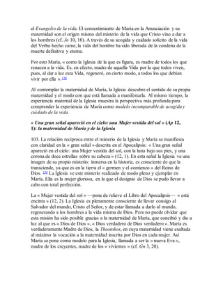 el Evangelio de la vida. El consentimiento de María en la Anunciación y su
maternidad son el origen mismo del misterio de la vida que Cristo vino a dar a
los hombres (cf. Jn 10, 10). A través de su acogida y cuidado solícito de la vida
del Verbo hecho carne, la vida del hombre ha sido liberada de la condena de la
muerte definitiva y eterna.
Por esto María, « como la Iglesia de la que es figura, es madre de todos los que
renacen a la vida. Es, en efecto, madre de aquella Vida por la que todos viven,
pues, al dar a luz esta Vida, regeneró, en cierto modo, a todos los que debían
vivir por ella ».138
Al contemplar la maternidad de María, la Iglesia descubre el sentido de su propia
maternidad y el modo con que está llamada a manifestarla. Al mismo tiempo, la
experiencia maternal de la Iglesia muestra la perspectiva más profunda para
comprender la experiencia de María como modelo incomparable de acogida y
cuidado de la vida.
« Una gran señal apareció en el cielo: una Mujer vestida del sol » (Ap 12,
1): la maternidad de María y de la Iglesia
103. La relación recíproca entre el misterio de la Iglesia y María se manifiesta
con claridad en la « gran señal » descrita en el Apocalipsis: « Una gran señal
apareció en el cielo: una Mujer vestida del sol, con la luna bajo sus pies, y una
corona de doce estrellas sobre su cabeza » (12, 1). En esta señal la Iglesia ve una
imagen de su propio misterio: inmersa en la historia, es consciente de que la
transciende, ya que es en la tierra el « germen y el comienzo » del Reino de
Dios. 139 La Iglesia ve este misterio realizado de modo pleno y ejemplar en
María. Ella es la mujer gloriosa, en la que el designio de Dios se pudo llevar a
cabo con total perfección.
La « Mujer vestida del sol » —pone de relieve el Libro del Apocalipsis— « está
encinta » (12, 2). La Iglesia es plenamente consciente de llevar consigo al
Salvador del mundo, Cristo el Señor, y de estar llamada a darlo al mundo,
regenerando a los hombres a la vida misma de Dios. Pero no puede olvidar que
esta misión ha sido posible gracias a la maternidad de María, que concibió y dio a
luz al que es « Dios de Dios », « Dios verdadero de Dios verdadero ». María es
verdaderamente Madre de Dios, la Theotokos, en cuya maternidad viene exaltada
al máximo la vocación a la maternidad inscrita por Dios en cada mujer. Así
María se pone como modelo para la Iglesia, llamada a ser la « nueva Eva »,
madre de los creyentes, madre de los « vivientes » (cf. Gn 3, 20).
 