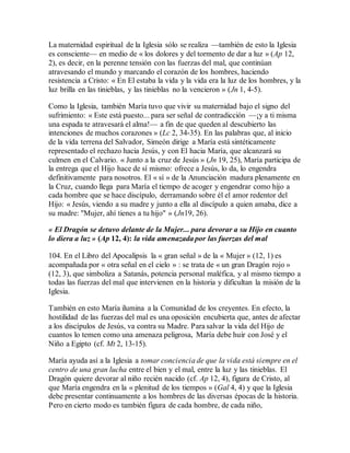 La maternidad espiritual de la Iglesia sólo se realiza —también de esto la Iglesia
es consciente— en medio de « los dolores y del tormento de dar a luz » (Ap 12,
2), es decir, en la perenne tensión con las fuerzas del mal, que continúan
atravesando el mundo y marcando el corazón de los hombres, haciendo
resistencia a Cristo: « En El estaba la vida y la vida era la luz de los hombres, y la
luz brilla en las tinieblas, y las tinieblas no la vencieron » (Jn 1, 4-5).
Como la Iglesia, también María tuvo que vivir su maternidad bajo el signo del
sufrimiento: « Este está puesto... para ser señal de contradicción —¡y a ti misma
una espada te atravesará el alma!— a fin de que queden al descubierto las
intenciones de muchos corazones » (Lc 2, 34-35). En las palabras que, al inicio
de la vida terrena del Salvador, Simeón dirige a María está sintéticamente
representado el rechazo hacia Jesús, y con El hacia María, que alcanzará su
culmen en el Calvario. « Junto a la cruz de Jesús » (Jn 19, 25), María participa de
la entrega que el Hijo hace de sí mismo: ofrece a Jesús, lo da, lo engendra
definitivamente para nosotros. El « sí » de la Anunciación madura plenamente en
la Cruz, cuando llega para María el tiempo de acoger y engendrar como hijo a
cada hombre que se hace discípulo, derramando sobre él el amor redentor del
Hijo: « Jesús, viendo a su madre y junto a ella al discípulo a quien amaba, dice a
su madre: "Mujer, ahí tienes a tu hijo" » (Jn19, 26).
« El Dragón se detuvo delante de la Mujer... para devorar a su Hijo en cuanto
lo diera a luz » (Ap 12, 4): la vida amenazada por las fuerzas del mal
104. En el Libro del Apocalipsis la « gran señal » de la « Mujer » (12, 1) es
acompañada por « otra señal en el cielo » : se trata de « un gran Dragón rojo »
(12, 3), que simboliza a Satanás, potencia personal maléfica, y al mismo tiempo a
todas las fuerzas del mal que intervienen en la historia y dificultan la misión de la
Iglesia.
También en esto María ilumina a la Comunidad de los creyentes. En efecto, la
hostilidad de las fuerzas del mal es una oposición encubierta que, antes de afectar
a los discípulos de Jesús, va contra su Madre. Para salvar la vida del Hijo de
cuantos lo temen como una amenaza peligrosa, María debe huir con José y el
Niño a Egipto (cf. Mt 2, 13-15).
María ayuda así a la Iglesia a tomar conciencia de que la vida está siempre en el
centro de una gran lucha entre el bien y el mal, entre la luz y las tinieblas. El
Dragón quiere devorar al niño recién nacido (cf. Ap 12, 4), figura de Cristo, al
que María engendra en la « plenitud de los tiempos » (Gal 4, 4) y que la Iglesia
debe presentar continuamente a los hombres de las diversas épocas de la historia.
Pero en cierto modo es también figura de cada hombre, de cada niño,
 