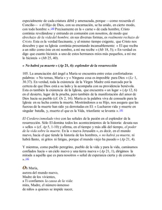 especialmente de cada criatura débil y amenazada, porque —como recuerda el
Concilio— « el Hijo de Dios, con su encarnación, se ha unido, en cierto modo,
con todo hombre ».140 Precisamente en la « carne » de cada hombre, Cristo
continúa revelándose y entrando en comunión con nosotros, de modo que
elrechazo de la vida del hombre, en sus diversas formas, es realmente rechazo de
Cristo. Esta es la verdad fascinante, y al mismo tiempo exigente, que Cristo nos
descubre y que su Iglesia continúa presentando incansablemente: « El que reciba
a un niño como éste en mi nombre, a mí me recibe » (Mt 18, 5); « En verdad os
digo que cuanto hicisteis a uno de estos hermanos míos más pequeños, a mí me
lo hicisteis » (Mt 25, 40).
« No habrá ya muerte » (Ap 21, 4): esplendor de la resurrección
105. La anunciación del ángel a María se encuentra entre estas confortadoras
palabras: « No temas, María » y « Ninguna cosa es imposible para Dios » (Lc 1,
30.37). En verdad, toda la existencia de la Virgen Madre está marcada por la
certeza de que Dios está a su lado y la acompaña con su providencia benévola.
Esta es también la existencia de la Iglesia, que encuentra « un lugar » (Ap 12, 6)
en el desierto, lugar de la prueba, pero también de la manifestación del amor de
Dios hacia su pueblo (cf. Os 2, 16). María es la palabra viva de consuelo para la
Iglesia en su lucha contra la muerte. Mostrándonos a su Hijo, nos asegura que las
fuerzas de la muerte han sido ya derrotadas en El: « Lucharon vida y muerte en
singular batalla, y, muerto el que es la Vida, triunfante se levanta ».141
El Cordero inmolado vive con las señales de la pasión en el esplendor de la
resurrección. Sólo El domina todos los acontecimientos de la historia: desata sus
« sellos » (cf. Ap 5, 1-10) y afirma, en el tiempo y más allá del tiempo, el poder
de la vida sobre la muerte. En la « nueva Jerusalén », es decir, en el mundo
nuevo, hacia el que tiende la historia de los hombres, « no habrá ya muerte, ni
habrá llanto, ni gritos ni fatigas, porque el mundo viejo ha pasado » (Ap 21, 4).
Y mientras, como pueblo peregrino, pueblo de la vida y para la vida, caminamos
confiados hacia « un cielo nuevo y una tierra nueva » (Ap 21, 1), dirigimos la
mirada a aquélla que es para nosotros « señal de esperanza cierta y de consuelo
».142
Oh María,
aurora del mundo nuevo,
Madre de los vivientes,
a Ti confiamos la causa de la vida:
mira, Madre, el número inmenso
de niños a quienes se impide nacer,
 