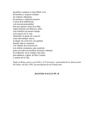de pobres a quienes se hace difícil vivir,
de hombres y mujeres víctimas
de violencia inhumana,
de ancianos y enfermos muertos
a causa de la indiferencia
o de una presunta piedad.
Haz que quienes creen en tu Hijo
sepan anunciar con firmeza y amor
a los hombres de nuestro tiempo
el Evangelio de la vida.
Alcánzales la gracia de acogerlo
como don siempre nuevo,
la alegría de celebrarlo con gratitud
durante toda su existencia
y la valentía de testimoniarlo
con solícita constancia, para construir,
junto con todos los hombres de buena voluntad,
la civilización de la verdad y del amor,
para alabanza y gloria de Dios Creador
y amante de la vida.
Dado en Roma, junto a san Pedro, el 25 de marzo, solemnidad de la Anunciación
del Señor, del año 1995, decimoséptimo de mi Pontificado.
IOANNES PAULUS PP. II
 