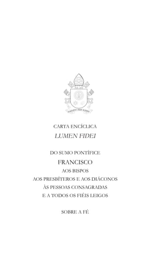 CARTA ENCÍCLICA
LUMEN FIDEI
DO SUMO PONTÍFICE
FRANCISCO
AOS BISPOS
AOS PRESBÍTEROS E AOS DIÁCONOS
ÀS PESSOAS CONSAGRADAS
E A TODOS OS FIÉIS LEIGOS
SOBRE A FÉ
 