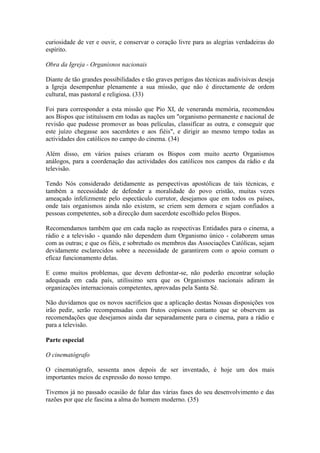 curiosidade de ver e ouvir, e conservar o coração livre para as alegrias verdadeiras do
espírito.

Obra da Igreja - Organisnos nacionais

Diante de tão grandes possibilidades e tão graves perigos das técnicas audivisivas deseja
a Igreja desempenhar plenamente a sua missão, que não é directamente de ordem
cultural, mas pastoral e religiosa. (33)

Foi para corresponder a esta missão que Pio XI, de veneranda memória, recomendou
aos Bispos que istituíssem em todas as nações um "organismo permanente e nacional de
revisão que pudesse promover as boas películas, classificar as outra, e conseguir que
este juízo chegasse aos sacerdotes e aos fiéis", e dirigir ao mesmo tempo todas as
actividades dos católicos no campo do cinema. (34)

Além disso, em vários países criaram os Bispos com muito acerto Organismos
análogos, para a coordenação das actividades dos católicos nos campos da rádio e da
televisão.

Tendo Nós considerado detidamente as perspectivas apostólicas de tais técnicas, e
também a necessidade de defender a moralidade do povo cristão, muitas vezes
ameaçado infelizmente pelo espectáculo currutor, desejamos que em todos os países,
onde tais organismos ainda não existem, se criem sem demora e sejam confiados a
pessoas competentes, sob a direcção dum sacerdote escolhido pelos Bispos.

Recomendamos também que em cada nação as respectivas Entidades para o cinema, a
rádio e a televisão - quando não dependem dum Organismo único - colaborem umas
com as outras; e que os fiéis, e sobretudo os membros das Associações Católicas, sejam
devidamente esclarecidos sobre a necessidade de garantirem com o apoio comum o
eficaz funcionamento delas.

E como muitos problemas, que devem defrontar-se, não poderão encontrar solução
adequada em cada país, utilíssimo sera que os Organismos nacionais adiram às
organizações internacionais competentes, aprovadas pela Santa Sé.

Não duvidamos que os novos sacrifícios que a aplicação destas Nossas disposições vos
irão pedir, serão recompensadas com frutos copiosos contanto que se observem as
recomendações que desejamos ainda dar separadamente para o cinema, para a rádio e
para a televisão.

Parte especial

O cinematógrafo

O cinematógrafo, sessenta anos depois de ser inventado, é hoje um dos mais
importantes meios de expressão do nosso tempo.

Tivemos já no passado ocasião de falar das várias fases do seu desenvolvimento e das
razões por que ele fascina a alma do homem moderno. (35)
 