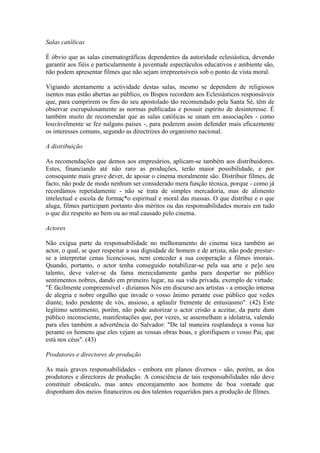 Salas católicas

É óbvio que as salas cinematográficas dependentes da autoridade eclesiástica, devendo
garantir aos fiéis e particularmente à juventude espectáculos educativos e ambiente são,
não podem apresentar filmes que não sejam irrepreensíveis sob o ponto de vista moral.

Vigiando atentamente a actividade destas salas, mesmo se dependem de religiosos
isentos mas estão abertas ao público, os Bispos recordem aos Eclesiásticos responsáveis
que, para cumprirem os fins do seu apostolado tão recomendado pela Santa Sé, têm de
observar escrupulosamente as normas publicadas e possuir espírito de desinteresse. É
também muito de recomendar que as salas católicas se unam em associações - como
louvàvelmente se fez nalguns países -, para poderem assim defender mais eficazmente
os interesses comuns, segundo as directrizes do organismo nacional.

A distribuição

As recomendações que demos aos empresários, aplicam-se também aos distribuidores.
Estes, financiando até não raro as produções, terão maior possibilidade, e por
consequinte mais grave dever, de apoiar o cinema moralmente são. Distribuir filmes, de
facto, não pode de modo nenhum ser considerado mera função técnica, porque - como já
recordámos repetidamente - não se trata de simples mercadoria, mas de alimento
intelectual e escola de formaç*o espiritual e moral das massas. O que distribui e o que
aluga, filmes participam portanto dos méritos ou das responsabilidades morais em tudo
o que diz respeito ao bem ou ao mal causado pelo cinema.

Actores

Não exígua parte da responsabilidade no melhoramento do cinema toca também ao
actor, o qual, se quer respeitar a sua dignidade de homem e de artista, não pode prestar-
se a interpretar cenas licenciosas, nem conceder a sua cooperação a filmes imorais.
Quando, portanto, o actor tenha conseguido notabilizar-se pela sua arte e pe]o seu
talento, deve valer-se da fama merecidamente ganha para despertar no público
sentimentos nobres, dando em primeiro lugar, na sua vida privada, exemplo de virtude.
"É fàcilmente compreensível - dizíamos Nós em discurso aos artistas - a emoção intensa
de alegria e nobre orgulho que invade o vosso ânimo perante esse público que vedes
diante, todo pendente de vós, ansioso, a aplaulir fremente de entusiasmo". (42) Este
legítimo sentimento, porém, não pode autorizar o actor crisão a aceitar, da parte dum
público inconsciente, manifestações que, por vezes, se assemelham a idolatria, valendo
para eles também a advertência do Salvador: "De tal maneira resplandeça a vossa luz
perante os homens que eles vejam as vossas obras boas, e glorifiquem o vosso Pai, que
está nos céus". (43)

Produtores e directores de produção

As mais graves responsabilidades - embora em planos diversos - são, porém, as dos
produtores e directores de produção. A consciência de tais responsabilidades não deve
constituir obstáculo, mas antes encorajamento aos homens de boa vontade que
disponham dos meios financeiros ou dos talentos requeridos pars a produção de filmes.
 