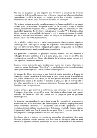 Não raro as exigências da arte imporão, aos produtores e directores de produção
responsáveis, difíceis problemas morais e religiosos, os quais para bem espiritual dos
espectadores e perfeição da própria obra requererão critério e orientação competentes,
antes mesmo que o filme esteja realizado ou durante a sua realização.

Não hesitem, portanto, em pedir conselho ao respectivo Organismo Católico, que estará,
de bom grado, ao seu dispor, delegando mesmo, se for necessário e com as devidas
cautelas, um consultor religioso e perito. A confiança na Igreja não diminuirá, por certo,
a autoridade e prestígio dos produtores e directores de produção. "A fé defenderá, até ao
último extremo, a personalidade do homem", (44) e mesmo no campo da criação
artística, a personalidade humana só poderá ser enriquecida e completada pela luz da
doutrina cristã e das rectas normas morais.

Não se admitirá, todavia, que os eclesiásticos se prestem a colaborar com os produtores
cinematográficos, sem especial encargo dos Superiores, sendo òbviamente requerida,
para isso, particular competência e adequada preparação e não podendo ser deixada ao
arbítrio dos particulares a determinação dessa competência.

Aos produtores e directores de produção católicos pedimos Nós não permitam a
realização de filmes contrários à fé e à moral cristã, mas se isto (o que Deus não
permita) viesse a suceder, os Bispos não deixarão de adverti-los usando mesmo, se o
caso o pedisse, das sanções oportunas.

Estamos, porém, convencido que o remédio mais radical para orientar eficazmente o
cinema no sentido da altura do "filme ideal" é o aprofundamento da formação cristã de
todos quantos tomam parte na criação de obras einematográficas.

Os autores dos filmes aproximem-se das fontes da graça, assimilem a doutrina do
Envagelho, tomem consciência de tudo o que a Igreja ensina acerca da realidade da
vida, acerca da felicidade e da virtude, da dor e do pecado, do corpo e da alma, acerca
dos problemas sociais e das aspirações humanas, e, então, hão-de ver abrir-se ante os
seus olhos caminhos novos e luminosos, inspirações fecundas que produzirão obras
fascinantes e de valor permanente.

Haverá, portanto, que favorecer a multiplicação das iniciativas e das manifestações
destinadas a desenvolver e intensificar a sua vida interior, tendo acima de tudo cuidado
particular da formação cristã dos jovens que se preparam para as profissões
cinematográficas.

Ao terminar estas considerações específicas acerca do cinematógrafo, exortamos as
autoridades civis a não auxiliarem, por forma alguma, a produção ou programação de
filmes moralmente inferiores, e a encorajarem com medidas apropriadas as boas
produções cinematográficas, especialmente as destinadas á juventude. Entre as ingentes
despesas do Estado para fins de educação não pode faltar o esforço e empenho na
solução positiva de um problema educativo de tanta importância.

Em alguns países, e também por ocasião de exposições internacionais, vêm sendo
ùtilmente atribuídos prémios especiais aos filmes que se distinguem pelo seu valor
educativo e espiritual: ousamos esperar que as Nossas advertências hão-de contribuir
 
