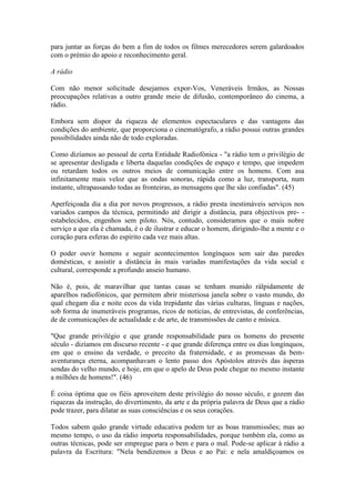 para juntar as forças do bem a fim de todos os filmes merecedores serem galardoados
com o prémio do apoio e reconhecimento geral.

A rádio

Com não menor solicitude desejamos expor-Vos, Veneráveis Irmãos, as Nossas
preocupações relativas a outro grande meio de difusão, contemporâneo do cinema, a
rádio.

Embora sem dispor da riqueza de elementos espectaculares e das vantagens das
condições do ambiente, que proporciona o cinematógrafo, a rádio possui outras grandes
possibilidades ainda não de todo exploradas.

Como dizíamos ao pessoal de certa Entidade Radiofónica - "a rádio tem o privilégio de
se apresentar desligada e liberta daquelas condições de espaço e tempo, que impedem
ou retardam todos os outros meios de comunicação entre os homens. Com asa
infinitamente mais veloz que as ondas sonoras, rápida como a luz, transporta, num
instante, ultrapassando todas as fronteiras, as mensagens que lhe são confiadas". (45)

Aperfeiçoada dia a dia por novos progressos, a rádio presta inestimáveis serviços nos
variados campos da técnica, permitindo até dirigir a distância, para objectivos pre- -
estabelecidos, engenhos sem piloto. Nós, contudo, consideramos que o mais nobre
serviço a que ela é chamada, é o de ilustrar e educar o homem, dirigindo-lhe a mente e o
coração para esferas do espírito cada vez mais altas.

O poder ouvir homens e seguir acontecimentos longínquos sem sair das paredes
domésticas, e assistir a distância às mais variadas manifestações da vida social e
cultural, corresponde a profundo anseio humano.

Não é, pois, de maravilhar que tantas casas se tenham munido ràlpidamente de
aparelhos radiofónicos, que permitem abrir misteriosa janela sobre o vasto mundo, do
qual chegam dia e noite ecos da vida trepidante das várias culturas, línguas e nações,
sob forma de inumeráveis programas, ricos de notícias, de entrevistas, de conferências,
de de comunicações de actualidade e de arte, de transmissões de canto e música.

"Que grande privilégio e que grande responsabilidade para os homens do presente
século - dizíamos em discurso recente - e que grande diferença entre os dias longínquos,
em que o ensino da verdade, o preceito da fraternidade, e as promessas da bem-
aventurança eterna, acompanhavam o lento passo dos Apóstolos através das ásperas
sendas do velho mundo, e hoje, em que o apelo de Deus pode chegar no mesmo instante
a milhões de homens!". (46)

É coisa óptima que os fiéis aproveitem deste privilégio do nosso século, e gozem das
riquezas da instrução, do divertimento, da arte e da própria palavra de Deus que a rádio
pode trazer, para dilatar as suas consciências e os seus corações.

Todos sabem quão grande virtude educativa podem ter as boas transmissões; mas ao
mesmo tempo, o uso da rádio importa responsabilidades, porque tsmbém ela, como as
outras técnicas, pode ser empregue para o bem e para o mal. Pode-se aplicar à rádio a
palavra da Escritura: "Nela bendizemos a Deus e ao Pai: e nela amaldiçoamos os
 