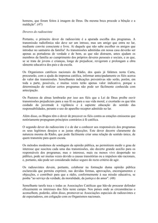 homens, que foram feitos à imagem de Deus. Da mesma boca procede a bênção e a
maldição". (47)

Deveres do radiouvinte

Portanto, o primeiro dever do radiouvinte é a apurada escolha dos programas. A
transmissão radiofónica não deve ser um intruso, mas um amigo que entra no lar,
mediante convite consciente e livre. Ai daquele que não sabe escolher os amigos que
introduz no santuário da família! As transmissões admitidas em nossa casa deverão ser
apenas as portadoras de verdade e de bem, as que não distraem, antes ajudam os
membros da família ao cumprimento dos próprios deveres pessoais e sociais, e as que,
se se trata de jovens e crianças, longe de prejudicar, revigoram e prolongam a obra
sãmente educativa dos pais e da escola.

Os Organismos católicos nacionais da Rádio, dos quais já falámos nesta Carta,
procurarão, com a ajuda da imprensa católica, informar antecipadamente os fiéis acerca
do valor das transmissões. Semelhantes indicações preventivas não serão, porém, em
toda a parte, possíveis, e muitas vezes terão apenas valor indicativo, porque a
determinação de realizar certos programas não pode ser fàcilmente conhecida com
antecipação.

Os Pastores de almas lembrarão por isso aos fiéis que a Lei de Deus proíbe ouvir
transmissões prejudiciais para a sua fé ou para a sua vida moral, e exortarão os que têm
cuidado da juventude à vigilância e à sapiente educação do sentido das
responsabilidades, perante o uso do aparelho receptor admitido no lar.

Além disso, os Bispos têm o dever de precaver os fiéis contra as estações emissoras que
notòriamente propugnam princípios contrários à fé católica.

O segundo dever do radiouvinte é o de dar a conhecer aos responsáveis dos programas
os seus legítimos desejos e as justas objecções. Este dever decorre claramente da
natureza mesma da Rádio, que pode fàcilmente criar uma relação de sentido único, de
quem transmite para quem escuta.

Os métodos modernos de sondagem da opinião pública, ao permitirem medir o grau de
interesse que suscitou cada uma das transmissões, são decerto grande auxílio para os
responsáveis dos programas; mas o interesse, mais ou menos vivo despertado no
público, pode ser muitas vezes devido a causas transitórias ou a impulsos não racionais,
e, portanto, não pode ser considerado índice seguro do recto critério de agir.

Os radiouvintes devem, portanto, colaborar na formação duma opinião pública
esclarecida que permita exprimir, nas devidas formas, aprovações, encorajamentos e
objecções, e contribuir para que a rádio, conformemente à sua missão educativa, se
ponha "ao serviço da verdade, da moralidade, da justiça e do amor". (48)

Semelhante tarefa toca s todas as Associações Católicas que hão-de procurar defender
eficazmente os interesses dos fiéis neste campo. Nos países onde as circunstâncias o
aconselhem, poderão, além disso, promover-se Associações especiais de radiouvintes e
de espectadores, em coligação com os Organismos nacionais.
 