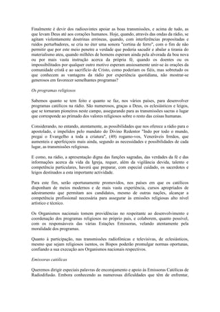Finalmente é devir dos radiouvintes apoiar as boas transmissões, e acima de tudo, as
que levam Deus até aos corações humanos. Hoje, quando, através das ondas da rádio, se
agitam violentamente doutrinas erróneas, quando, com interferências propositadas e
ruídos perturbadores, se cria no éter uma sonora "cortina de ferro", com o fim de não
permitir que por este meio penetre a verdade que poderia sacudir e abalar a tirania do
materialismo ateu, quando milhões de homens esperam ainda pela alvorada da boa nova
ou por mais vasta instrução acerca da própria fé, quando os doentes ou os
impossibilitados por qualquer outro motivo esperam ansiosamente unir-se às orações da
comunidade cristã e ao sacrifício de Cristo, como poderiam os fiéis, mas sobretudo os
que conhecem as vantagens da rádio por experiência quotidiana, não mostrar-se
generosos em favorecer semelhantes programas?

Os programas religiosos

Sabemos quanto se tem feito e quanto se faz, nos vários países, para desenvolver
programas católicos na rádio. São numerosos, graças a Deus, os eclesiásticos e leigos,
que se tornaram pioneiros neste campo, assegurando para as transmissões sacras o lugar
que corresponde ao primado dos valores religiosos sobre o resto das coisas humanas.

Considerando, no entando, atentamente, as possibilidades que nos oferece a rádio para o
apostolado, e impelidos pelo mandato do Divino Redentor "Indo por todo o mundo,
pregai o Evangelho a toda a criatura", (49) rogamo-vos, Veneráveis Irmãos, que
aumenteis e aperfeiçoeis mais ainda, segundo as necessidades e possibilidades de cada
lugar, as transmissões religiosas.

E como, na rádio, a apresentação digna das funções sagradas, das verdades da fé e das
informações acerca da vida da Igreja, requer, além da vigilância devida, talento e
competência particulares, haverá que preparar, com especial cuidado, os sacerdotes e
leigos destinados a esta importante actividade.

Para este fim, serão oportunamente promovidos, nos países em que os católicos
disponham de meios modernos e de mais vasta experiência, cursos apropriados de
adestramento que permitam aos candidatos, mesmo de outras nações, alcançar a
competência profissional necessária para assegurar às emissões religiosas alto nível
artístico e técnico.

Os Organismos nacionais tomem providências no respeitante ao desenvolvimento e
coordenação dos programas religiosos no próprio país, e colaborem, quanto possível,
com os responsásveis das várias Estações Emissoras, velando atentamente pela
moralidade dos programas.

Quanto à participação, nas transmissões radiofónicas e televisivas, de eclesiásticos,
mesmo que sejam religiosos isentos, os Bispos poderão promulgar normas oportunas,
confiando a sua execução aos Organismos nacionais respectivos.

Emissoras católicas

Queremos dirigir especiais palavras de encorajamento e apoio às Emissoras Católicas de
Radiodifusão. Embora conhecendo as numerosas dificuldades que têm de enfrentar,
 