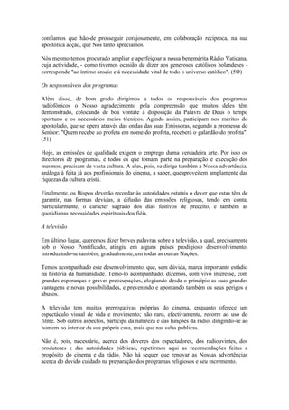confiamos que hão-de prosseguir corajosamente, em colaboração recíproca, na sua
apostólica acção, que Nós tanto apreciamos.

Nós mesmo temos procurado ampliar e aperfeiçoar a nossa benemérita Rádio Vaticana,
cuja actividade, - como tivemos ocasião de dizer aos generosos católicos holandeses -
corresponde "ao íntimo anseio e à necessidade vital de todo o universo católico". (5O)

Os respsonsáveis dos programas

Além disso, de bom grado dirigimos a todos os responsáveis dos programas
radiofónicos o Nosso agradecimento pela compreensão que muitos deles têm
demonstrado, colocando de boa vontate à disposição da Palavra de Deus o tempo
oportuno e os necessários meios técnicos. Agindo assim, participam nos méritos do
apostolado, que se opera através das ondas das suas Emissoras, segundo a promessa do
Senhor: "Quem recebe ao profeta em nome do profeta, receberá o galardão do profeta".
(51)

Hoje, as emissões de qualidade exigem o emprego duma verdadeira arte. Por isso os
directores de programas, e todos os que tomam parte na preparação e execução dos
mesmos, precisam de vasta cultura. A eles, pois, se dirige também a Nossa advertência,
análoga à feita já aos profissionais do cinema, a saber, queaproveitem amplamente das
riquezas da cultura cristã.

Finalmente, os Bispos deverão recordar às autoridades estatais o dever que estas têm de
garantir, nas formas devidas, a difusão das emissões religiosas, tendo em conta,
particularmente, o carácter sagrado dos dias festivos de preceito, e também as
quotidianas necessidades espirituais dos fiéis.

A televisão

Em último lugar, queremos dizer breves palavras sobre a televisão, a qual, precisamente
sob o Nosso Pontificado, atingiu em alguns países prodigioso desenvolvimento,
introduzindo-se também, gradualmente, em todas as outras Nações.

Temos acompanhado este desenvolvimento, que, sem dúvida, marca importante estádio
na história da humanidade. Temo-lo acompanhado, dizemos, com vivo interesse, com
grandes esperanças e graves preocupações, elogiando desde o princípio as suas grandes
vantagens e novas possibilidades, e prevenindo e apontando também os seus perigos e
abusos.

A televisão tem muitas prerrogativas próprias do cinema, enquanto oferece um
espectáculo visual de vida e movimento; não raro, efectivamente, recorre ao uso do
filme. Sob outros aspectos, participa da natureza e das funções da rádio, dirigindo-se ao
homem no interior da sua própria casa, mais que nas salas publicas.

Não é, pois, necessário, acerca dos deveres dos espectadores, dos radiouvintes, dos
produtores e das autoridades públicas, repetirmos aqui as recomendações feitas a
propósito do cinema e da rádio. Não há sequer que renovar as Nossas advertências
acerca do devido cuidado na preparação dos programas religiosos e seu incremento.
 