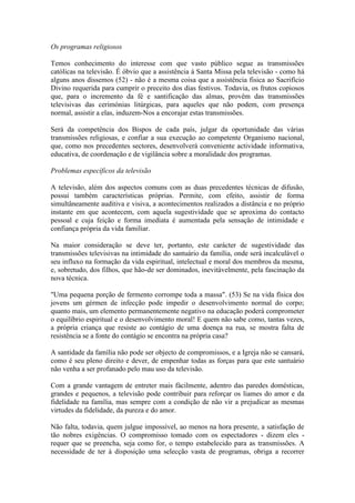 Os programas religiosos

Temos conhecimento do interesse com que vasto público segue as transmissões
católicas na televisão. É óbvio que a assistência à Santa Missa pela televisão - como há
alguns anos dissemos (52) - não é a mesma coisa que a assistência fisica ao Sacrifício
Divino requerida para cumprir o preceito dos dias festivos. Todavia, os frutos copiosos
que, para o incremento da fé e santificação das almas, provêm das transmissões
televisivas das cerimónias litúrgicas, para aqueles que não podem, com presença
normal, assistir a elas, induzem-Nos a encorajar estas transmissões.

Será da competência dos Bispos de cada país, julgar da oportunidade das várias
transmissões religiosas, e confiar a sua execução ao competente Organismo nacional,
que, como nos precedentes sectores, desenvolverá conveniente actividade informativa,
educativa, de coordenação e de vigilância sobre a moralidade dos programas.

Problemas específicos da televisão

A televisão, além dos aspectos comuns com as duas precedentes técnicas de difusão,
possui também características próprias. Permite, com efeito, assistir de forma
simultâneamente auditiva e visiva, a acontecimentos realizados a distância e no próprio
instante em que acontecem, com aquela sugestividade que se aproxima do contacto
pessoal e cuja feição e forma imediata é aumentada pela sensação de intimidade e
confiança própria da vida familiar.

Na maior consideração se deve ter, portanto, este carácter de sugestividade das
transmissões televisivas na intimidade do santuário da família, onde será incalculável o
seu influxo na formação da vida espiritual, intelectual e moral dos membros da mesma,
e, sobretudo, dos filhos, que hão-de ser dominados, inevitàvelmente, pela fascinação da
nova técnica.

"Uma pequena porção de fermento corrompe toda a massa". (53) Se na vida física dos
jovens um gérmen de infecção pode impedir o desenvolvimento normal do corpo;
quanto mais, um elemento permanentemente negativo na educação poderá comprometer
o equilíbrio espiritual e o desenvolvimento moral! E quem não sabe como, tantas vezes,
a própria criança que resiste ao contágio de uma doença na rua, se mostra falta de
resistência se a fonte do contágio se encontra na própria casa?

A santidade da família não pode ser objecto de compromissos, e a Igreja não se cansará,
como é seu pleno direito e dever, de empenhar todas as forças para que este santuário
não venha a ser profanado pelo mau uso da televisão.

Com a grande vantagem de entreter mais fàcilmente, adentro das paredes domésticas,
grandes e pequenos, a televisão pode contribuir para reforçar os liames do amor e da
fidelidade na família, mas sempre com a condição de não vir a prejudicar as mesmas
virtudes da fidelidade, da pureza e do amor.

Não falta, todavia, quem julgue impossível, ao menos na hora presente, a satisfação de
tão nobres exigências. O compromisso tomado com os espectadores - dizem eles -
requer que se preencha, seja como for, o tempo estabelecido para as transmissões. A
necessidade de ter à disposição uma selecção vasta de programas, obriga a recorrer
 