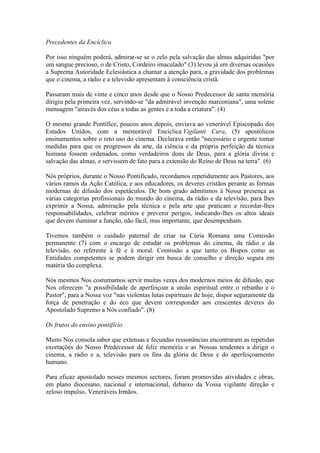 Precedentes da Encíclica

Por isso ninguém poderá, admirar-se se o zelo pela salvação das almas adquiridas "por
um sangue precioso, o de Cristo, Cordeiro imaculado" (3) levou já em diversas ocasiões
a Suprema Autoridade Eclesiástica a chamar a atenção para, a gravidade dos problemas
que o cinema, a rádio e a televisão apresentam à consciência cristã.

Passaram mais de vinte e cinco anos desde que o Nosso Predecessor de santa memória
dirigiu pela primeira vez, servindo-se "da admirável invenção marconiana", uma solene
mensagem "através dos céus a todas as gentes e a toda a criatura". (4)

O mesmo grande Pontífice, poucos anos depois, enviava ao venerável Episcopado dos
Estados Unidos, com a memorável Encíclica Vigilanti Cura, (5) apostólicos
ensinamentos sobre o reto uso do cinema. Declarava então "necessário e urgente tomar
medidas para que os progressos da arte, da ciência e da própria perfeição da técnica
humana fossem ordenados, como verdadeiros dons de Deus, para a glória divina e
salvação das almas, e servissem de fato para a extensão do Reino de Deus na terra". (6)

Nós próprios, durante o Nosso Pontificado, recordamos repetidamente aos Pastores, aos
vários ramos da Ação Católica, e aos educadores, os deveres cristãos perante as formas
modernas de difusão dos espetáculos. De bom grado admitimos à Nossa presença as
várias categorias profissionais do mundo do cinema, da rádio e da televisão, para lhes
exprimir a Nossa, admiração pela técnica e pela arte que praticam e recordar-lhes
responsabilidades, celebrar méritos e prevenir perigos, indicando-lhes os altos ideais
que devem iluminar a função, não fácil, mas importante, que desempenham.

Tivemos também o cuidado paternal de criar na Cúria Romana uma Comissão
permanente (7) com o encargo de estudar os problemas do cinema, da rádio e da
televisão, no referente à fé e à moral. Comissão a que tanto os Bispos como as
Entidades competentes se podem dirigir em busca de conselho e direção segura em
matéria tão complexa.

Nós mesmos Nos costumamos servir muitas vezes dos modernos meios de difusão, que
Nos oferecem "a possibilidade de aperfeiçoar a união espiritual entre o rebanho e o
Pastor", para a Nossa voz "nas violentas lutas espirituais de hoje, dispor seguramente da
força de penetração e do eco que devem corresponder aos crescentes deveres do
Apostolado Supremo a Nós confiado". (8)

Os frutos do ensino pontifício

Muito Nos consola saber que extensas e fecundas ressonâncias encontraram as repetidas
exortações do Nosso Predecessor de feliz memória e as Nossas tendentes a dirigir o
cinema, a rádio e a, televisão para os fins da glória de Deus e do aperfeiçoamento
humano.

Para eficaz apostolado nesses mesmos sectores, foram promovidas atividades e obras,
em plano diocesano, nacional e internacional, debaixo da Vossa vigilante direção e
zeloso impulso, Veneráveis Irmãos.
 