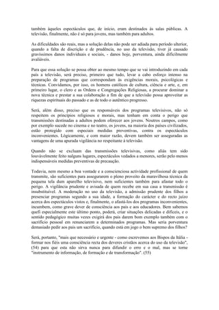 também àqueles espectáculos que, de início, eram destinados às salas públicas. A
televisão, finalmente, não é só para jovens, mas também para adultos.

As dificuldades são reais, mas a solução delas não pode ser adiada para período ulterior,
quando a falta de discrição e de prudência, no uso da televisão, tiver já causado
gravíssimos danos individuais e sociais, - danos hoje, porventura, ainda difícilmente
avaliáveis.

Para que essa solução se possa obter ao mesmo tempo que se vai introduzindo em cada
país a televisão, será preciso, primeiro que tudo, levar a cabo esforço intenso na
preparação de programas que correspondam às exigências morais, psicológicas e
técnicas. Convidamos, por isso, os homens católicos de cultura, ciência e arte, e, em
primeiro lugar, o clero e as Ordens e Congregações Religiosas, a procurar dominar a
nova técnica e prestar a sua colaboração a fim de que a televisão possa aproveitar as
riquezas espirituais do passado e as de todo o autêntico progresso.

Será, além disso, preciso que os responsáveis dos programas televisivos, não só
respeitem os princípios religiosos e morais, mas tenham em conta o perigo que
transmissões destinadas a adultos podem oferecer aos jovens. Noutros campos, como
por exemplo sucede no cinema e no teatro, os jovens, na maioria dos países civilizados,
estão protegido com especiais medidas preventivas, contra os espectáculos
inconvenientes. Lògicamente, e com maior razão, devem também ser asseguradas as
vantagens de uma apurada vigilância no respeitante à televisão.

Quando não se excluam das transmissões televisivas, como aliás tem sido
louvàvelmente feito nalguns lugares, espectáculos vedados a menores, serão pelo menos
indispensáveis medidas preventivas de precaução.

Todavia, nem mesmo a boa vontade e a conscienciosa actividade profissional de quem
transmite, são suficientes para assegurarem o pleno proveito da maravilhosa técnica da
pequena tela dum aparelho televisivo, nem suficientes também para afastar todo o
perigo. A vigilância prudente e avisada de quem recebe em sua casa a transmissão é
insubstituível. A moderação no uso da televisão, a admissão prudente dos filhos a
presenciar programas segundo a sua idade, a formação do carácter e do recto juízo
acerca dos espectáculos vistos e, finalmente, o afastá-los dos programas inconvenientes,
incumbem, como grave dever de consciência aos pais e aos educadores. Bem sabemos
quefi especialmente este último ponto, poderá, criar situações delicadas e difíceis, e o
sentido pedagógico muitas vezes exigirá dos pais darem bom exemplo também com o
sacrifício pessoal em renunciarem a determinados programas. Mas seria porventura
demasiado pedir aos pais um sacrifício, quando está em jogo o bem supremo dos filhos?

Será, portanto, "mais que necessário e urgente - como escrevemos aos Bispos da Itália -
formar nos fiéis uma consciência recta dos deveres cristãos acerca do uso da televisão",
(54) para que esta não sirva nunca para difundir o erro e o mal, mas se torne
"instrumento de informação, de formação e de transformação". (55)
 