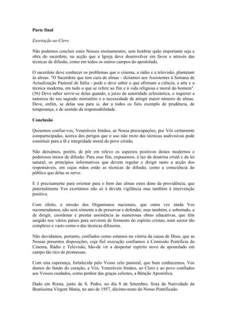 Parte final

Exortação ao Clero

Não podemos concluir estes Nossos ensinamentos, sem lembrar quão importante seja a
obra do sacerdote, na acção que a Igreja deve desenvolver em favor e através das
técnicas de difusão, como em todos os outros campos do apostolado.

O sacerdote deve conhecer os problemas que o cinema, a rádio e a televisão, planteiam
às almas. "O Sacerdote que tem cura de almas - dizíamos aos Assistentes à Semana de
Actualização Pastoral de Itália - pode e deve saber o que afirmam a ciência, a arte e a
técnica moderna, em tudo o que se refere ao fim e à vida religiosa e moral do homem".
(56) Deve saber servir-se delas quando, a juízo da autoridade eclesiástica, o requerer a
natureza do seu sagrado ministério e a necessidade de atingir maior número de almas.
Deve, enfim, se delas usa para si, dar a todos os fiéis exemplo de prudência, de
temperança, e de sentido da responsabilidade.

Conclusão

Quisemos confiar-vos, Veneráveis Irmãos, as Nossa preocupações, por Vós certamente
comparticipadas, acerca dos perigos que o uso não recto das técnicas audivisivas pode
constituir para a fé e integridade moral do povo cristão.

Não deixámos, porém, de pôr em relevo os aspectos positivos destes modernos e
poderosos meios de difusão. Para esse fim, expusemos, à luz da doutrina cristã e da lei
natural, os princípios informativos que devem regular e dirigir tanto a acção dos
responsáveis, em cujas mãos estão as técnicas de difusão, como a consciência do
público que delas se serve.

E é precisamente para orientar para o bem das almas estes dons da providência, que
paternalmente Vos exortámos não só à devida vigilância mas também à intervenção
positiva.

Com efeito, a missão dos Organismos nacionais, que outra vez ainda Vos
recomendamos, não será sòmente a de preservar e defender, mas também, e sobretudo, a
de dirigir, coordenar e prestar assistência às numerosas obras educativas, que têm
surgido nos vários países para servirem de fermento do espírito cristao, num sector tão
complexo e vasto como o das técnicas difusoras.

Não duvidamos, portanto, confiados como estamos na vitória da causa de Deus, que as
Nossas presentes disposições, cuja fiel execução confiamos à Comissão Pontificia do
Cinema, Rádio e Televisão, hão-de vir a despertar espírito novo de apostolado em
campo tão rico de promessas.

Com esta esperança, fortalecida pelo Vosso zelo pastoral, que bem conhecemos, Vos
damos do fundo do coração, a Vós, Veneráveis Irmãos, ao Clero e ao povo confiados
aos Vossos cuidados, como penhor das graças celestes, a Bênção Apostólica.

Dado em Roma, junto de S. Pedro, no dia 8 de Setembro, festa da Natividade da
Beatíssima Virgem Maria, no ano de 1957, décimo-nono do Nosso Pontificado.
 