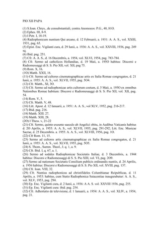 PIO XII PAPA

(1) S.Ioan. Chrys., de consubstantiali, contra Anomoeos: P.G., 48, 81O.
(2) Ephes. III, 8-9.
(3) I Petr. I, 18-19.
(4) Radiophonicum nuntium Qui arcano, d. 12 Februarii, a. 1931: A. A. S., vol. XXIII,
1931, pag. 65.
(5) Epist. Enc. Vigilanti cura, d. 29 Iunii, a. 1936: A. A. S., vol. XXVIII, 1936, pag. 249
sq.
(6) Ibid. pag. 251.
(7) Cfr. A. A. S., d. 16 Decembris, a. 1954, vol. XLVI, 1954, pag. 783-784.
(8) Cfr. Sermo ad catholicos Hollandiae, d. 19 Maii, a. 195O habitus: Discorsi e
Radiomessaggi di S. S. Pio XII, vol. XII, pag 75.
(9) Rom. X, 16.
(1O) Matth. XXII, 16.
(11) Cfr. Sermo ad cultores cinematographicae artis ex Italia Romae congregatos, d. 21
Iunii, a. 1955: A. A. S., vol. XLVII, 1955, pag. 5O4.
(12) Cfr. Matth., XI, 3O.
(13) Cfr. Sermo ad radiophonicae artis cultorum coetum, d. 5 Maii, a. 195O ex omnibus
Nationibus Romae habitum: Discorsi e Radiomesaaggi di S. S. Pio XII, vol. XII, pag.
54.
(14) Rom. V, 5.
(15) Cfr. Matth. V, 48.
(16) Litt. Apost. d. 12 Ianuarii, a. 1951: A. A. S., vol XLV, 1952, pag. 216-217.
(17) Ibid. pag. 216.
(18) Matth. XIII. 27.
(19) Matth. XIII, 28.
(2O) I Thess. v, 21-22
(21) Cfr. Sermo, quinto exeunte saeculo ab Angelici obitu, in Aedibus Vaticanis habitus
d. 2O Aprilis, a. 1955: A. A. S., vol. XLVII, 1955, pag. 291-292; Litt. Enc. Musicae
Sacrae, d. 25 Decembris. a. 1955: A. A. S., vol. XLVIII, 1956, pag. 1O.
(22) Cfr Rom. 11, 15.
(23) Sermo ad cultores artis cinematographicae ex Italia Romae congregatos, d. 21
Iunii, a. 1955: A. A. S., vol. XLVII, 1955, pag. 5O5.
(24) S. Thom., Summ. Theol., I. q. 1, a. 9.
(25) Cfr. Ibid. I, q. 67, a. 1.
(26) Sermo ad sodales Radiophonicae Societatis Italiae, d. 3 Decembris, a. 1944
habitus: Discorsi e Radiomessaggi di S. S. Pio XIII, vol. VI, pag. 2O9.
(27) Sermo ad nationum Societatis Consilium publicis ordinandis nuntiis, d. 24 Aprilis,
a. 1956 habitus: Discorsi e Radiomessaggi di S. S. Pio XII, vol. XVIII, pag. 137.
(28) Cfr. Ioan. VIII, 32.
(29) Cfr. Nuntius radiophonicus ad christifideles Columbianae Reipublicae, d. 11
Aprilis, a. 1953: habitus, cum Statio Radiophonica Sutacentiae inaugurabatur: A. A. S.,
vol. XLV, 1953, pag. 294.
(30) Ep. Enc. Vigilanti cura, d. 2 Iunii, a. 1936: A A. S. vol. XXVIII 1936, pag. 255.
(31) Ep. Enc. Vigilanti cura: ibid. pag. 254.
(32) Cfr. Adhortatio de televisione, d. 1 Ianuarii, a. 1954: A. A. S., vol. XLIV, a. 1954,
pag. 21.
 