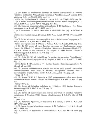 (33) Cfr. Sermo ad moderatores docentes, et cultores Consociationis ex omnibus
Nationibus Institutorem Archaeologiae, Historiae, et Artis Historiae, d. 9 Martii a. 1956,
habitus: A. A. S., vol. XLVIII, 1956, pag. 212.
(34) Ep. Enc. Vigiilanti cura, d. 29 Iunii, a. 1936: A. A. S., vol. XXVIII, 1936, pag. 261.
(35) Cfr. Sermo ad cinematographicae artis cultores ex Italia Romae congregatos, d. 21
lunii, a. 1955: A. A. S., vol. XLVII 1955, pag. 5O1-5O2.
(36) Cfr. Sermo ad cinematographicae artis cultores, d. 28 Octobris, a. 1955, Romae
congregatos: A. A. S., vol. XLVII, 1955, pag. 817.
(37) Cfr. Sermones d. 21 Iunii et 28 Octobris, a. 1955 habiti: ibid., pag. 502-505 et 816
sq.
(38) Ep. Enc. Vigilanti cura, d. 29 Iunii, a. 1936: A. A. S., vol. XXVIII, 1936, pag. 26O-
261.
(39) Cfr. Sermo ad cultores cinematographicae artis ex Italia Romae Congregatos, d. 21
Iunii, a. 1955: A. A. S., vol. XLVII, 1955, pag. 512.
(40) Ep. Enc. vigilanti cura, d. 29 lunii, a. 1936: A. A. S., vol. XXVIII, 1936, pag. 26O.
(41) Cfr. Pii XII sermo ad Urbis Parochos sacrosque per Quadragesimae tempus
Oratores die 5 Martii 1957 habitus: vide diarium L'Osservatore Romano, 6 Martii 1957.
(42) Cfr. Sermo de arte scaenica d. 26 Augusti, a. 1945 habitus: Discorsi e
Radiomessaggi di S. S. Pio XII, vol. VII, pag. 157.
(43) Matth. V, 16.
(44) Cfr. Epist. Pii XII ad christifideles Germaniae, ob conventum "Kathilikentag"
appellatum, Berolinum congregatos die 1O Augusti, a. 1952: A. A. S., vol XLIV, 1952,
pag. 725.
(45) Cfr. Sermo d. 3 Decembris, a. 1944 habitus: Discorsi e Radiomessaggi di S. S. Pio
XlI, vol. VI, pag. 2O9.
(46) Cfr. Nuntius radiophonicus ad eos qui interfuerunt tertio generali conventui de
communicationibus inter cives et nationes, sexsagesimo volvente anno a
radiotelegraphia inventa, Genuae habito: A. A. S., vol. XLVII, 1955, pag. 736.
(47) Iac. III, 9 -10.
(48) Cfr. Sermo Pii XII d. 3 Octobris, a. 1947 quinquagesimo expleto anno ab arte
radiophonica inventa habitus: Discorsi e Raaiomessaggi di S. S. Pio XII, vol. IX, pag.
267.
(49) Marc XVI, 15.
(50) Cfr. Sermo ad Hollandiae catholicos, d. 19 Maii, a. 195O habitus: Discorsi e
Radiomessaggi di S. S. Pio XII, vol. XII, pag. 75.
(51) Matth. X, 41.
(52) Cfr. Sermo ad radiophonicae artis cultores conventum ex omnibus Nationibus
participantes: d. 5 Maii, a. 195O; Discorsi e Radiomessaggi di S. S. Pio XII, vol. XII,
pag. 55.
(53) Gal. V, 9.
(54) Cfr. Adhortatio Apostolica, de televisione, d. 1 Ianuari, a. 1954: A. A. S., vol.
XLVI, 1954, pag. 23.
(55) Cfr. Sermo de gravi televisionis momento, d. 21 Octobris, a. 1955: A. A. S., vol.
XLVII, 1955, pag. 777.
(56) Cfr. Sermo d. 14 Septembris, a. 1956 habitus: A. A. S., vol. XLVIII, 1956, pag.
7O7.
 