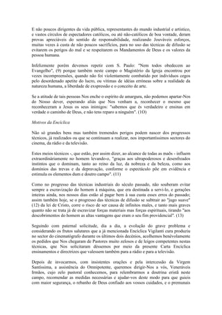 E não poucos dirigentes da vida pública, representantes do mundo industrial e artístico,
e vastos círculos de espectadores católicos, ou até não-católicos de boa vontade, deram
provas apreciáveis do sentido de responsabilidade, realizando Jouváveis esforços,
muitas vezes à custa de não poucos sacrifícios, para no uso das técnicas de difusão se
evitarem os perigos do mal e se respeitarem os Mandamentos de Deus e os valores da
pessoa humana.

Infelizmente porém devemos repetir com S. Paulo: "Nem todos obedecem ao
Evangelho", (9) porque também neste campo o Magistério da Igreja encontrou por
vezes incompreensões, quando não foi violentamente combatido por indivíduos cegos
pelo desordenado apetite do lucro, ou vítimas de idéias erróneas sobre a realidade da
natureza humana, a liberdade de exspressão e o conceito de arte.

Se a atitude de tais pessoas Nos enche o espírito de amargura, não podemos apartar-Nos
do Nosso dever, esperando aliás que Nos venham a, reconhecer o mesmo que
reconheceram a Jesus os seus inimigos: "sabemos que és verdadeiro e ensinas em
verdade o caminho de Deus, e não tens reparo a ninguém". (1O)

Motivos da Encíclica

Não só grandes bens mas também tremendos perigos podem nascer dos progressos
técnicos, já realizados ou que se continuam a realizar, nos importantíssimos sectores do
cinema, da rádio e da televisão.

Estes meios técnicos -, que estão, por assim dizer, ao alcance de todas as maõs - influem
extraordinàriamente no homem levando-o, "graças aos ultrapoderosos e desenfreados
instintos que o dominam, tanto ao reino da luz, da nobreza e da beleza, como aos
domínios das trevas e da depravação, conforme o espectáculo põe em evidência e
estimula os elementos dum e doutro campo". (11)

Como no progresso das técnicas industriais do século passado, não souberam evitar
sempre a escravização do homem à máquina, que era destinada a servi-lo, e gerações
inteiras ainda, nos nossos dias estão al pagar bem à sua custa esses erros do passado;
assim também hoje, se o progresso das técnicas de difusão se subtrair ao "jugo suave"
(12) da lei de Cristo, corre o risco de ser causa de infinitos males, e tanto mais graves
quanto não se trata já de escravizar forças materiais mas forças espirituais, tirando "aos
descobrimentos do homem as altas vantagens que eram o seu fim providencial". (13)

Seguindo com paternal solicitude, dia a dia, a evolução do grave problema e
considerando os frutos salutares que a já mencionada Encíclica Vigilanti cura produziu
no sector do cinematógrafo durante os últimos dois decénios, acolhemos benèvolamente
os pedidos que Nos chegaram de Pastores muito zelosos e de leigos competentes nestas
técnicas, qne Nos solicitaram déssemos por meio da presente Carta Encíclica
ensinamentos e directrizes que valessem também para a rádio e para a televisão.

Depois de invocarmos, com insistentes orações e pela intercessão da Virgem
Santíssima, a assistência do Omnipotente, queremos dirigir-Nos a vós, Veneráveis
Irmãos, cujo zelo pastoral conhecemos, para relembrarmos a doutrina eristã neste
campo, recomendar as medidas necessárias e ajudar-vos deste modo para que guieis
com maior segurança, o rebanho de Deus confiado aos vossos cuidados, e o premunais
 