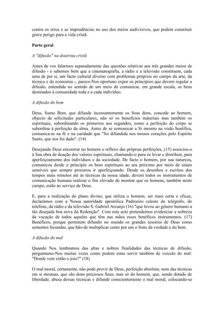 contra os erros e as imprudências no uso dos meios audivisivos, que podem constituir
grave perigo para a vida cristã.

Parte geral

A "difusão" na doutrina cristã

Antes de vos falarmos separadamente das questões relativas aos três grandes meios de
difusão - e sabemos bem que a cinematografia, a rádio e a televisão constituem, cada
uma de per si, um facto cultural diverso com problemas próprios no campo da arte, da
técnica e da economia -, parece-Nos oportuno expor os princípios que devem regular a
difusão, entendida no sentido de um meio de comunicar, em grande escala, os bens
destinados à comunidade toda e a cada indivíduo.

A difusão do bem

Deus, Sumo Bem, que difunde incessantemente os Seus dons, concede ao homem,
objecto de solicitudes particulares, não só os benefícios materiais mas também os
espirituais, subordinando os primeiros aos segundos, eomo a perfeição do corpo se
subordina à perfeição da alma. Antes de se eomunicar a Si mesmo na visão beatífica,
comunica-se na fé e na caridade que "foi difundida nos nossos corações pelo Espírito
Santo, que nos foi dado". (14)

Desejando Deus encontrar no homem o reflexo das próprias perfeições, (15) associou-o
à Sua obra de doação dos valores espirituais, chamando-o para os levar e distribuir, para
aperfeiçoamento dos indivíduos e da sociedade. De facto o homem, por sua natureza,
comunicou desde o princípio os bens espirituais ao seu próximo por meio de sinais
sensíveis que sempre procurou ir aperfeiçoando. Desde os desenhos e escritos dos
tempos mais remotos até às técnicas da nossa idade, devem todos os instrumentos de
comunicação humana realizar o fim elevado de mostrar que os homens, também neste
campo, estão ao serviço de Deus.

E, para a realização do plano divino, que utiliza o homem, ser mais certa e eficaz,
declarámos com a Nossa autoridade apostólica Padroeiro celeste do telégrafo, do
telefone, da rádio e da televisão S. Gabriel Arcanjo (16) "que levou ao género humano a
tão desejada boa nova da Redenção". Com este acto pretendemos evidenciar a nobreza
da vocação de todos aqueles que têm nas mãos esses benéficos instrumentos. (17)
Benéficos, porque permitem difundir no mundo os grandes tesoiros de Deus como
sementes fecundas, que hão-de multiplicar cento por um o fruto da verdade e do bem.

A difusão do mal

Quando Nos lembramos das altas e nobres finalidades das técnicas de difusão,
perguntamo-Nos muitas vezes como podem estas servir também de veículo do mal:
"Donde vem então o joio?" (18)

O mal moral, certamente, não pode provir de Deus, perfeição absoluta; nem das técnicas
em si mesmas, que são dons preciosos Seus; mas só do homem, que, sendo dotado de
liberdade, abusa dessas técnicas e difunde conscientemente o mal moral, colocando-se
 