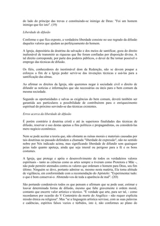 do lado do príncipe das trevas e constituindo-se inimigo de Deus: "Foi um homem
inimigo que fez isto". (19)

Liberdade de difusão

Conforme o que fica exposto, a verdadeira liberdade consiste no uso regrado da difusão
daqueles valores que ajudam ao perfeiçoamento do homem.

A Igreja, depositária da doutrina da salvação e dos meios de santificar, goza do direito
inalienável de transmitir as riquezas que lhe foram confiadas por disposição divina. A
tal direito corresponde, por parte dos poderes públicos, o dever de lhe tornar possível o
emprego das técnicas de difusão.

Os fiéis, conhecedores do inestimável dom da Redenção, não se devem poupar a
esforços a fim de a Igreja poder servir-se das invenções técnicas e usá-las para a
santificação das almas.

Ao afirmar os direitos da Igreja, não queremos negar à sociedade civil o direito de
difundir as notícias e informações que são necessárias ou úteis para o bem comum da
mesma sociedade.

Segundo as oportunidades e salvas as exigências do bem comum, deverá também ser
garantida aos particulares a possibilidade de contribuírem para o enriquecimento
espiritual do próximo servindo-se das técnicas existentes.

Erros acerca da liberdade de difusão

É porém contrário à doutrina cristã e até às superiores finalidades das técnicas de
difusão, reservar o uso destas apenas a fins políticos e propagandistas, ou considerá-las
mero negócio econômico.

Nem se pode aceitar a teoria que, não obstante as ruínas morais e materiais causadas por
tais doutrinas no passado defendem a chamada "liberdade de expressão", não no sentido
nobre por Nós indicado acima, mas significando liberdade de difundir sem quaisquer
peias tudo quanto apeteça, ainda que seja imoral ou perigoso para a fé e os bons
costumes.

A Igreja, que protege e apóia o desenvolvimento de todos os verdadeiros valores
espirituais - tanto as ciências como as artes sempre a tiveram como Protetora e Mãe -,
não pode permitir atentados contra os valores que ordenam o homem para Deus, seu fim
último. Ninguém se deve, portanto admirar se, mesmo nesta matéria, Ela toma altitude
de vigilância, em conformidade com a recomendação do Apóstolo: "Experimentai tudo:
o que é bom conservai-o. Abstende-vos de toda a aparência de mal". (2O)

São portando condenáveis todos os que pensam e afirmam que se pode usar, estimar e
louvar determinada forma de difusão, mesmo que falte gravemente à ordem moral,
contanto que encerre valor artístico e técnico. "É verdade que arte, para ser tal, - como
recordamos por ocasião do V Centenário da morte do Angélico - não requer explícita
missão étnica ou religiosa". Mas "se a linguagem artística servisse, com as suas palavras
e cadências, espíritos falsos vazios e túrbidos, isto é, não conformes ao plano do
 