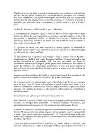 Criador; se, em vez de elevar o coração a nobres sentimentos, excitasse as mais vulgares
paixões, não deixaria de encontrar eco e aceitação nalguns, mesmo só pela novidade,
que não é sempre um valor, e pela diminuta parte de realidade, que toda a linguagem
contém; mas tal arte degradar-se-ia a si mesma, renegando o seu aspecto primordial e
essencial, nem seria universal e perene, como é o espírito humano, a que se destina".
(21)

Atribuições dos poderes públicos e dos grupos profissionais

A autoridade civil é obrigada a vigilar os meios de difusão; mas tal vigilância não pode
limitar-se à defesa dos interesses políticos, e eximir-se - sem grave culpa - ao dever de
salvaguardar a moralidade pública; as formulações primeiras e fundamentais da
moralidade pública são normas da lei natural que está escrita em todos os corações e
fala a todas as consciências. (22)

A vigilância do Estado não pode considerar-se injusta opressão da liberdade do
indivíduo, porque se exerce, não na esfera da autonomia pessoal, mas sobre uma função
social como é por essência a difusão.

"É bem verdade que o espírito do nosso tempo - como já tivemos ocasião de dizer -
exageradamente rebelde à intervenção dos poderes públicos, preferiria uma defesa que
partisse diretamente da coletividade"; (23) mas esta intervenção, em forma de
autodomínio exercido pelos próprios grupos profissionais interessados, não suprime o
dever de vigilância das autoridades competentes, mesmo que possa adiantar-se
louvavelmente à intervenção delas, fazendo respeitar a ordem moral até na fonte da
operação difusiva.

Sem prejuízo da competência do Estado, o Nosso Predecessor de feliz memória e Nós
próprio animamos as intervenções preventivas dos grupos profissionais.

Só o interesse positivo e solidário pelas técnicas de difusão e seu devido uso, tanto por
parte da Igreja como do Estado e da profissão, permitirá às próprias técnicas virem a
tornar-se instrumentos construtivos de formação da personalidade, ao passo que, sendo
deixadas sem vigilância ou direção, só irão favorecer o abaixamento do nível cultural e
moral das massas.

Características da "difusão" por meio das técnicas audivisivas

Entre as várias técnicas de difusão, lugar de particular importância ocupam hoje - como
dissemos no princípio deste documento - as técnicas chamadas "audivisivas", que
permitem comunicar mensagens em vasta escala por meio da imagem e do som.

Tal forma de transmissão dos valores espirituais é perfeitamente conforme à natureza do
homem: "É natural ao homem chegar às coisas inteligíveis pelas sensíveis: porque todo
o nosso conhecimento tem começo nos sentidos", (24) E o sentido da vista, sendo mais
nobre e mais digno que os outros, (25) leva com maior facilidade ao conhecimento das
realidades espirituais.

A três principais técnicas audivisivas de difusão - o cinema, a rádio e a televisão - não
são pois simples meio de recreio e distracção (ainda que grande parte dos ouvintes e
 