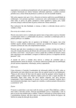 espectadores as consideram principalmente sob este aspecto) mas constituem verdadeira
e própria transmissão de valores humanos sobretudo espirituais, e podem constituir
portanto nova e eficaz forma de promover a cultura no seio da sociedade moderna.

Sob certos aspectos mais que o livro, oferecem as técnicas audivisivas possibilidade de
colaboração e de permuta espiritual, e promovem certa uniformidade de civilização
entre todos os povos do globo; perspectiva muito agradável à Igreja, pois, sendo
universal, deseja a união de todos na posse comum dos valores autênticos.

Para realizarem tão alta finalidade, o cinema, a rádio e a televisão devem servir a
verdade e o bem.

Em serviço da verdade e do bem

Devem esses meios servir a verdade para apertar mais os laços entre os povos, fomentar
a compreensão mútua e a solidariedade nas provas, e aumentar a colaboração entre os
poderes públicos e os cidadãos.

Servir a verdade significa não só apartar-se da falsidade e do engano, mas evitar
também aquelas atitudes tendenciosas e parciais que poderiam favorecer no público
conceitos erróneos da vida e do comportamento humano.

Primeiro que tudo deve considerar-se como sagrada a verdade revelada por Deus. A
mais alta vocação das técnicas de difusão não será mesmo tornar conhecida a todos "a fé
em Deus e em Cristo", "essa fé que é a única a poder dar a milhões de homens a força
para suportarem com serenidade e coragem as indizíveis provas e as angústias da hora
presente?" (26)

A missão de servir a verdade deve unir-se o esforço de contribuir para o
aperfeiçoamento moral do homem. As técnicas audivisivas podem dar tal contribuição
em três sectores importantes: informação, ensino e espectáculo.

Informação

Como dizíamos à Comissão Coordenadora da informação pública da ONU, todas as
informações, por mais objectivas que sejam, têm um aspecto moral no seu fundamento:
"Nunca se deve deixar de fazer caso do aspecto moral de qualquer notícia lançada ao
público, porque a relação mais objectiva implica juízos de valor e sugere decisões. O
informador digno deste nome não deve oprimir ninguém, mas deve procurar
compreender e fazer compreender os reveses e até os erros cometidos. Explicar não é
necessàriamente desculpar, mas é sugerir já o remédio, e realizar portanto obra positiva
e construtiva". (27)

Ensino

O mesmo se pode dizer e com mais razão do ensino, ao qual o filme didáctico, a rádio e
mais ainda a televisão escolar, oferecem possibilidades novas e inesperadas, e não só
para os jovens mas também para os adultos. Todavia a utilização no ensino destas novas
e prometedoras técnicas, não deve opor-se aos imprescritíveis direitos da Igreja e da
família no campo da educação da juventude.
 