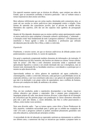 Em especial ousamos esperar que as técnicas de difusão, -quer estejam nas mãos do
Estado, quer se encontrem confiadas à iniciativa particular - não se venham nunca a
tornar responsáveis dum ensino sem Deus.

Bem sabemos infelizmente que em certas nações, dominadas pelo comunismo ateu, se
usam até nas escolas os meios audivisivos para propaganda contra a religião. Estas
formas de opressão das consciências juvenis, que se privam da verdade divina,
libertadora dos espíritos, (28) são um dos aspectos mais ignóbeis da perseguição
religiosa.

Quanto de Nós depende, desejamos que no ensino católico sejam oportunamente usados
os meios audivisivos para completar a formação cultural e profissional, e "sobretudo ...
a formação cristã: base fundamental de todo o progresso autêntico". (29) Queremos até
manifestar o Nosso agrado a todos os educadores e professores que utilizam
devidamente para tão nobre fim o filme, a rádio e a televisão.

Espetáculo

Finalmente, o terceiro sector, em que as técnicas audivisivas de difusão podem servir
poderosamente a causa do bem, é o sector do espetáculo.

Em geral o espetáculo compreende também elementos de informação e de instrução. O
Nosso Predecessor de feliz memória, não hesitou em chamar ao cinema "rerum scholae,
lição de coisas". (30) Mas a estes elementos acrescenta ainda o espetáculo uma
apresentação figurativa e sonora e um enredo destinado não sua à inteligência, mas ao
homem total, dominando-lhe as faculdades emotivas e convidando-o a participar por si
mesmo na ação desenvolvida.

Aproveitando embora os vários gêneros de espetáculo até agora conhecidos, a
cinematografia, a rádio e a televisão oferecem, cada qual por si, possibilidades novas de
expressão artística, e por isso constituem cada uma o seu gênero de espetáculo próprio,
que não é ja destinado a um grupo seleto de espectadores, mas a milhões de homens,
diversos por condições de idade, de ambiente e de cultura.

Educação das massas

Para, em tais condições, poder o espetáculos desempenhar a sua função, requer-se
esforço educativo que prepare o espectador. Que o prepare para compreender a
linguagem própria de cada, uma dessas técnicas diversas, e para dispor de tal formação
da consciência que lhe permita julgar com ponderação os vários elementos oferecidos
pela tela e pelo alto falante, e, assim defendido, não lhes is sofrer passivamente o
influxo, como muitas vezes acontece.

Nem uma diversão sadia - "que se tornou agora, como dizia o Nosso Predecessor de
feliz memória, verdadeira necessidade para a gente que se esfalda nas ocupações da
vida" (31) nem o progresso cultural se podem considerar plenamente garantidos sem
esta obra educativa, esclarecida por princípios cristãos.

A necessidade de dar tal educação ao espectador sentiram-na intensamente os católicos
nos últimos anos, e numerosas são hoje as iniciativas que tendem a preparar tanto os
 