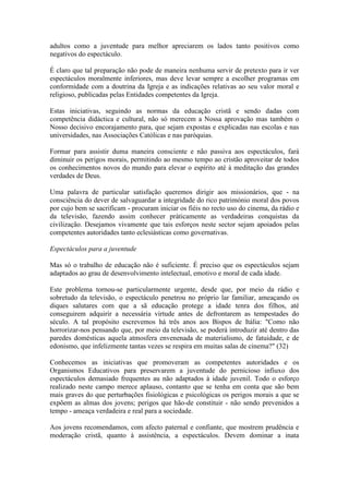 adultos como a juventude para melhor apreciarem os lados tanto positivos como
negativos do espectáculo.

É claro que tal preparação não pode de maneira nenhuma servir de pretexto para ir ver
espectáculos moralmente inferiores, mas deve levar sempre a escolher programas em
conformidade com a doutrina da Igreja e as indicações relativas ao seu valor moral e
religioso, publicadas pelas Entidades competentes da Igreja.

Estas iniciativas, seguindo as normas da educação cristã e sendo dadas com
competência didáctica e cultural, não só merecem a Nossa aprovação mas também o
Nosso decisivo encorajamento para, que sejam expostas e explicadas nas escolas e nas
universidades, nas Associações Católicas e nas paróquias.

Formar para assistir duma maneira consciente e não passiva aos espectáculos, fará
diminuir os perigos morais, permitindo ao mesmo tempo ao cristão aproveitar de todos
os conhecimentos novos do mundo para elevar o espírito até à meditação das grandes
verdades de Deus.

Uma palavra de particular satisfação queremos dirigir aos missionários, que - na
consciência do dever de salvaguardar a integridade do rico património moral dos povos
por cujo bem se sacrificam - procuram iniciar os fiéis no recto uso do cinema, da rádio e
da televisão, fazendo assim conhecer pràticamente as verdadeiras conquistas da
civilização. Desejamos vivamente que tais esforços neste sector sejam apoiados pelas
competentes autoridades tanto eclesiásticas como governativas.

Espectáculos para a juventude

Mas só o trabalho de educação não é suficiente. É preciso que os espectáculos sejam
adaptados ao grau de desenvolvimento intelectual, emotivo e moral de cada idade.

Este problema tornou-se particularmente urgente, desde que, por meio da rádio e
sobretudo da televisão, o espectáculo penetrou no próprio lar familiar, ameaçando os
diques salutares com que a sã educação protege a idade tenra dos filhos, até
conseguirem adquirir a necessária virtude antes de defrontarem as tempestades do
século. A tal propósito escrevemos há três anos aos Bispos de Itália: "Como não
horrorizar-nos pensando que, por meio da televisão, se poderá introduzir até dentro das
paredes domésticas aquela atmosfera envenenada de materialismo, de fatuidade, e de
edonismo, que infelizmente tantas vezes se respira em muitas salas de cinema?" (32)

Conhecemos as iniciativas que promoveram as competentes autoridades e os
Organismos Educativos para preservarem a juventude do pernicioso infiuxo dos
espectáculos demasiado frequentes au não adaptados à idade juvenil. Todo o esforço
realizado neste campo merece aplauso, contanto que se tenha em conta que são bem
mais graves do que perturbações fisiológicas e psicológicas os perigos morais a que se
expõem as almas dos jovens; perigos que hão-de constituir - não sendo prevenidos a
tempo - ameaça verdadeira e real para a sociedade.

Aos jovens recomendamos, com afecto paternal e confiante, que mostrem prudência e
moderação cristã, quanto à assistência, a espectáculos. Devem dominar a inata
 