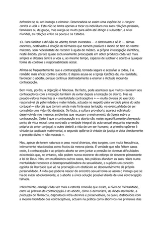 defender-se ou um inimigo a eliminar. Desencadeia-se assim uma espécie de « conjura
contra a vida ». Esta não se limita apenas a tocar os indivíduos nas suas relações pessoais,
familiares ou de grupo, mas alarga-se muito para além até atingir e subverter, a nível
mundial, as relações entre os povos e os Estados.
13. Para facilitar a difusão do aborto, foram investidas — e continuam a sê-lo — somas
enormes, destinadas à criação de fármacos que tornem possível a morte do feto no ventre
materno, sem necessidade de recorrer à ajuda do médico. A própria investigação científica,
neste âmbito, parece quase exclusivamente preocupada em obter produtos cada vez mais
simples e eficazes contra a vida e, ao mesmo tempo, capazes de subtrair o aborto a qualquer
forma de controlo e responsabilidade social.
Afirma-se frequentemente que a contracepção, tornada segura e acessível a todos, é o
remédio mais eficaz contra o aborto. E depois acusa-se a Igreja Católica de, na realidade,
favorecer o aborto, porque continua obstinadamente a ensinar a ilicitude moral da
contracepção.
Bem vista, porém, a objecção é falaciosa. De facto, pode acontecer que muitos recorram aos
contraceptivos com a intenção também de evitar depois a tentação do aborto. Mas os
pseudo-valores inerentes à « mentalidade contraceptiva » — muito diversa do exercício
responsável da paternidade e maternidade, actuada no respeito pela verdade plena do acto
conjugal — são tais que tornam ainda mais forte essa tentação, na eventualidade de ser
concebida uma vida não desejada. De facto, a cultura pro-aborto aparece sobretudo
desenvolvida nos mesmos ambientes que recusam o ensinamento da Igreja sobre a
contracepção. Certo é que a contracepção e o aborto são males especificamente diversosdo
ponto de vista moral: uma contradiz a verdade integral do acto sexual enquanto expressão
própria do amor conjugal, o outro destrói a vida de um ser humano; a primeira opõe-se à
virtude da castidade matrimonial, o segundo opõe-se à virtude da justiça e viola directamente
o preceito divino « não matarás ».
Mas, apesar de terem natureza e peso moral diversos, eles surgem, com muita frequência,
intimamente relacionados como frutos da mesma planta. É verdade que não faltam casos
onde, à contracepção e ao próprio aborto se vem juntar a pressão de diversas dificuldades
existenciais que, no entanto, não podem nunca exonerar do esforço de observar plenamente
a lei de Deus. Mas, em muitíssimos outros casos, tais práticas afundam as suas raízes numa
mentalidade hedonista e desresponsabilizadora da sexualidade, e supõem um conceito
egoísta da liberdade que vê na procriação um obstáculo ao desenvolvimento da própria
personalidade. A vida que poderia nascer do encontro sexual torna-se assim o inimigo que se
há-de evitar absolutamente, e o aborto a única solução possível diante de uma contracepção
falhada.
Infelizmente, emerge cada vez mais a estreita conexão que existe, a nível de mentalidade,
entre as práticas da contracepção e do aborto, como o demonstra, de modo alarmante, a
produção de fármacos, dispositivos intra-uterinos e preservativos, os quais, distribuídos com
a mesma facilidade dos contraceptivos, actuam na prática como abortivos nos primeiros dias
 
