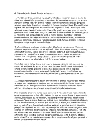 de desenvolvimento da vida do novo ser humano.
14. Também as várias técnicas de reprodução artificial, que pareceriam estar ao serviço da
vida e que, não raro, são praticadas com essa intenção, na realidade abrem a porta a novos
atentados contra a vida. Para além do facto de serem moralmente inaceitáveis, porquanto
separam a procriação do contexto integralmente humano do acto conjugal, 14 essas técnicas
registam altas percentagens de insucesso: este diz respeito não tanto à fecundação como
sobretudo ao desenvolvimento sucessivo do embrião, sujeito ao risco de morte em tempos
geralmente muito breves. Além disso, são produzidos às vezes embriões em número superior
ao necessário para a implantação no útero da mulher e esses, chamados « embriões
supranumerários », são depois suprimidos ou utilizados para pesquisas que, a pretexto de
progresso científico ou médico, na realidade reduzem a vida humana a simples « material
biológico », de que se pode livremente dispor.
Os diagnósticos pré-natais, que não apresentam dificuldades morais quando feitos para
individuar a eventualidade de curas necessárias à criança ainda no seio materno, tornam-se,
com muita frequência, ocasião para propor e solicitar o aborto. É o aborto eugénico, cuja
legitimação, na opinião pública, nasce de uma mentalidade — julgada, erradamente,
coerente com as exigências « terapêuticas » — que acolhe a vida apenas sob certas
condições, e que recusa a limitação, a deficiência, a enfermidade.
Seguindo a mesma lógica, chegou-se a negar os cuidados ordinários mais elementares,
mesmo até a alimentação, a crianças nascidas com graves deficiências ou enfermidades. E o
cenário contemporâneo apresenta-se ainda mais desconcertante com as propostas —
avançadas aqui e além — para, na mesma linha do direito ao aborto, se legitimar até
oinfanticídio, retornando assim a um estado de barbárie que se esperava superado para
sempre.
15. Ameaças não menos graves pesam também sobre os doentes incuráveis e os doentes
terminais, num contexto social e cultural que, tornando mais difícil enfrentar e suportar o
sofrimento, aviva a tentação de resolver o problema do sofrimento eliminando-o pela
raiz,com a antecipação da morte para o momento considerado mais oportuno.
Para tal decisão concorrem, muitas vezes, elementos de natureza diversa mas infelizmente
convergentes para essa terrível saída. Pode ser decisivo, na pessoa doente, o sentimento de
angústia, exasperação, ou até desespero, provocado por uma experiência de dor intensa e
prolongada. Vêem-se, assim, duramente postos à prova os equilíbrios, por vezes já abalados,
da vida pessoal e familiar, de maneira que, por um lado, o doente, não obstante os auxílios
cada vez mais eficazes da assistência médica e social, corre o risco de se sentir esmagado
pela própria fragilidade; por outro lado, naqueles que lhe estão afectivamente ligados, pode
gerar-se um sentimento de compreensível, ainda que mal-entendida, compaixão. Tudo isto
fica agravado por uma atmosfera cultural que não vê qualquer significado nem valor no
sofrimento, antes considera-o como o mal por excelência, que se há-de eliminar a todo o
custo; isto verifica- -se especialmente quando não se possui uma visão religiosa que ajude a
decifrar positivamente o mistério da dor.
 