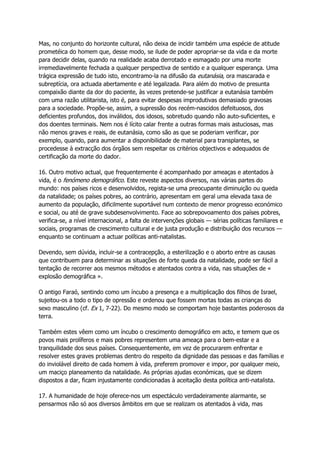 Mas, no conjunto do horizonte cultural, não deixa de incidir também uma espécie de atitude
prometéica do homem que, desse modo, se ilude de poder apropriar-se da vida e da morte
para decidir delas, quando na realidade acaba derrotado e esmagado por uma morte
irremediavelmente fechada a qualquer perspectiva de sentido e a qualquer esperança. Uma
trágica expressão de tudo isto, encontramo-la na difusão da eutanásia, ora mascarada e
subreptícia, ora actuada abertamente e até legalizada. Para além do motivo de presunta
compaixão diante da dor do paciente, às vezes pretende-se justificar a eutanásia também
com uma razão utilitarista, isto é, para evitar despesas improdutivas demasiado gravosas
para a sociedade. Propõe-se, assim, a supressão dos recém-nascidos defeituosos, dos
deficientes profundos, dos inválidos, dos idosos, sobretudo quando não auto-suficientes, e
dos doentes terminais. Nem nos é lícito calar frente a outras formas mais astuciosas, mas
não menos graves e reais, de eutanásia, como são as que se poderiam verificar, por
exemplo, quando, para aumentar a disponibilidade de material para transplantes, se
procedesse à extracção dos órgãos sem respeitar os critérios objectivos e adequados de
certificação da morte do dador.
16. Outro motivo actual, que frequentemente é acompanhado por ameaças e atentados à
vida, é o fenómeno demográfico. Este reveste aspectos diversos, nas várias partes do
mundo: nos países ricos e desenvolvidos, regista-se uma preocupante diminuição ou queda
da natalidade; os países pobres, ao contrário, apresentam em geral uma elevada taxa de
aumento da população, dificilmente suportável num contexto de menor progresso económico
e social, ou até de grave subdesenvolvimento. Face ao sobrepovoamento dos países pobres,
verifica-se, a nível internacional, a falta de intervenções globais — sérias políticas familiares e
sociais, programas de crescimento cultural e de justa produção e distribuição dos recursos —
enquanto se continuam a actuar políticas anti-natalistas.
Devendo, sem dúvida, incluir-se a contracepção, a esterilização e o aborto entre as causas
que contribuem para determinar as situações de forte queda da natalidade, pode ser fácil a
tentação de recorrer aos mesmos métodos e atentados contra a vida, nas situações de «
explosão demográfica ».
O antigo Faraó, sentindo como um íncubo a presença e a multiplicação dos filhos de Israel,
sujeitou-os a todo o tipo de opressão e ordenou que fossem mortas todas as crianças do
sexo masculino (cf. Ex 1, 7-22). Do mesmo modo se comportam hoje bastantes poderosos da
terra.
Também estes vêem como um íncubo o crescimento demográfico em acto, e temem que os
povos mais prolíferos e mais pobres representem uma ameaça para o bem-estar e a
tranquilidade dos seus países. Consequentemente, em vez de procurarem enfrentar e
resolver estes graves problemas dentro do respeito da dignidade das pessoas e das famílias e
do inviolável direito de cada homem à vida, preferem promover e impor, por qualquer meio,
um maciço planeamento da natalidade. As próprias ajudas económicas, que se dizem
dispostos a dar, ficam injustamente condicionadas à aceitação desta política anti-natalista.
17. A humanidade de hoje oferece-nos um espectáculo verdadeiramente alarmante, se
pensarmos não só aos diversos âmbitos em que se realizam os atentados à vida, mas
 