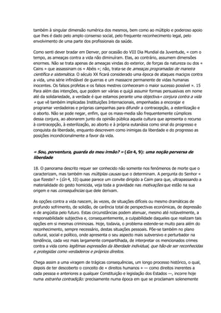 também à singular dimensão numérica dos mesmos, bem como ao múltiplo e poderoso apoio
que lhes é dado pelo amplo consenso social, pelo frequente reconhecimento legal, pelo
envolvimento de uma parte dos profissionais da saúde.
Como senti dever bradar em Denver, por ocasião do VIII Dia Mundial da Juventude, « com o
tempo, as ameaças contra a vida não diminuíram. Elas, ao contrário, assumem dimensões
enormes. Não se trata apenas de ameaças vindas do exterior, de forças da natureza ou dos «
Cains » que assassinam os « Abéis »; não, trata-se de ameaças programadas de maneira
científica e sistemática. O século XX ficará considerado uma época de ataques maciços contra
a vida, uma série infindável de guerras e um massacre permanente de vidas humanas
inocentes. Os falsos profetas e os falsos mestres conheceram o maior sucesso possível ». 15
Para além das intenções, que podem ser várias e quiçá assumir formas persuasivas em nome
até da solidariedade, a verdade é que estamos perante uma objectiva« conjura contra a vida
» que vê também implicadas Instituições Internacionais, empenhadas a encorajar e
programar verdadeiras e próprias campanhas para difundir a contracepção, a esterilização e
o aborto. Não se pode negar, enfim, que os mass-media são frequentemente cúmplices
dessa conjura, ao abonarem junto da opinião pública aquela cultura que apresenta o recurso
à contracepção, à esterilização, ao aborto e à própria eutanásia como sinal do progresso e
conquista da liberdade, enquanto descrevem como inimigas da liberdade e do progresso as
posições incondicionalmente a favor da vida.
« Sou, porventura, guarda do meu irmão? » (Gn 4, 9): uma noção perversa de
liberdade
18. O panorama descrito requer ser conhecido não somente nos fenómenos de morte que o
caracterizam, mas também nas múltiplas causas que o determinam. A pergunta do Senhor «
que fizeste? » (Gn 4, 10) quase parece um convite dirigido a Caim para que, ultrapassando a
materialidade do gesto homicida, veja toda a gravidade nas motivações que estão na sua
origem e nas consequências que dele derivam.
As opções contra a vida nascem, às vezes, de situações difíceis ou mesmo dramáticas de
profundo sofrimento, de solidão, de carência total de perspectivas económicas, de depressão
e de angústia pelo futuro. Estas circunstâncias podem atenuar, mesmo até notavelmente, a
responsabilidade subjectiva e, consequentemente, a culpabilidade daqueles que realizam tais
opções em si mesmas criminosas. Hoje, todavia, o problema estende-se muito para além do
reconhecimento, sempre necessário, destas situações pessoais. Põe-se também no plano
cultural, social e político, onde apresenta o seu aspecto mais subversivo e perturbador na
tendência, cada vez mais largamente compartilhada, de interpretar os mencionados crimes
contra a vida como legítimas expressões da liberdade individual, que hão-de ser reconhecidas
e protegidas como verdadeiros e próprios direitos.
Chega assim a uma viragem de trágicas consequências, um longo processo histórico, o qual,
depois de ter descoberto o conceito de « direitos humanos » — como direitos inerentes a
cada pessoa e anteriores a qualquer Constituição e legislação dos Estados —, incorre hoje
numa estranha contradição: precisamente numa época em que se proclamam solenemente
 