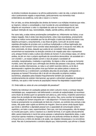 os direitos invioláveis da pessoa e se afirma publicamente o valor da vida, o próprio direito à
vida é praticamente negado e espezinhado, particularmente nos momentos mais
emblemáticos da existência, como são o nascer e o morrer.
Por um lado, as várias declarações dos direitos do homem e as múltiplas iniciativas que nelas
se inspiram, indicam a consolidação a nível mundial de uma sensibilidade moral mais
diligente em reconhecer o valor e a dignidade de cada ser humano enquanto tal, sem
qualquer distinção de raça, nacionalidade, religião, opinião política, estrato social.
Por outro lado, a estas nobres proclamações contrapõem-se, infelizmente nos factos, a sua
trágica negação. Esta é ainda mais desconcertante, antes mais escandalosa, precisamente
porque se realiza numa sociedade que faz da afirmação e tutela dos direitos humanos o seu
objectivo principal e, conjuntamente, o seu título de glória. Como pôr de acordo essas
repetidas afirmações de princípio com a contínua multiplicação e a difusa legitimação dos
atentados à vida humana? Como conciliar estas declarações com a recusa do mais débil, do
mais carenciado, do idoso, daquele que acaba de ser concebido? Estes atentados
encaminham-se exactamente na direcção contrária à do respeito pela vida e representam
uma ameaça frontal a toda a cultura dos direitos do homem. É uma ameaça capaz, em última
análise, de pôr em risco o próprio significado da convivência democrática: de sociedade de «
con-viventes », as nossas cidades correm o risco de passar a sociedade de
excluídos, marginalizados, irradiados e suprimidos. Se depois o olhar se alarga ao horizonte
mundial, como não pensar que a afirmação dos direitos das pessoas e dos povos, verificada
em altas reuniões internacionais, se reduz a um estéril exercício retórico, se lá não é
desmascarado o egoísmo dos países ricos que fecham aos países pobres o acesso ao
desenvolvimento ou o condicionam a proibições absurdas de procriação, contrapondo o
progresso ao homem? Porventura não é de pôr em discussão os próprios modelos
económicos, adoptados pelos Estados frequentemente também por pressões e
condicionamentos de carácter internacional, que geram e alimentam situações de injustiça e
violência, nas quais a vida humana de populações inteiras fica degradada e espezinhada?
19. Onde estão as raízes de uma contradição tão paradoxal?
Podemo-las individuar em avaliações globais de ordem cultural e moral, a começar daquela
mentalidade que, exasperando e até deformando o conceito de subjectividade, só reconhece
como titular de direitos quem se apresente com plena ou, pelo menos, incipiente autonomia e
esteja fora da condição de total dependência dos outros. Mas, como conciliar tal impostação
com a exaltação do homem enquanto ser « não-disponível »? A teoria dos direitos humanos
funda-se precisamente na consideração do facto de o homem, ao contrário dos animais e das
coisas, não poder estar sujeito ao domínio de ninguém. Deve-se acenar ainda àquela lógica
que tende a identificar a dignidade pessoal com a capacidade de comunicação verbal e
explícita e, em todo o caso, experimentável. Claro que, com tais pressupostos, não há espaço
no mundo para quem, como o nascituro ou o doente terminal, é um sujeito estruturalmente
débil, parece totalmente à mercê de outras pessoas e radicalmente dependente delas, e sabe
comunicar apenas mediante a linguagem muda de uma profunda simbiose de afectos. Assim
a força torna-se o critério de decisão e de acção, nas relações interpessoais e na convivência
social. Mas isto é precisamente o contrário daquilo que, historicamente, quis afirmar o Estado
 