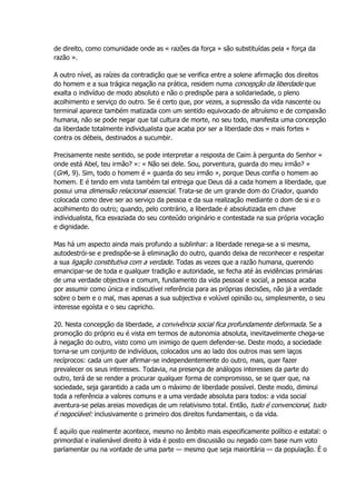 de direito, como comunidade onde as « razões da força » são substituídas pela « força da
razão ».
A outro nível, as raízes da contradição que se verifica entre a solene afirmação dos direitos
do homem e a sua trágica negação na prática, residem numa concepção da liberdade que
exalta o indivíduo de modo absoluto e não o predispõe para a solidariedade, o pleno
acolhimento e serviço do outro. Se é certo que, por vezes, a supressão da vida nascente ou
terminal aparece também matizada com um sentido equivocado de altruísmo e de compaixão
humana, não se pode negar que tal cultura de morte, no seu todo, manifesta uma concepção
da liberdade totalmente individualista que acaba por ser a liberdade dos « mais fortes »
contra os débeis, destinados a sucumbir.
Precisamente neste sentido, se pode interpretar a resposta de Caim à pergunta do Senhor «
onde está Abel, teu irmão? »: « Não sei dele. Sou, porventura, guarda do meu irmão? »
(Gn4, 9). Sim, todo o homem é « guarda do seu irmão », porque Deus confia o homem ao
homem. E é tendo em vista também tal entrega que Deus dá a cada homem a liberdade, que
possui uma dimensão relacional essencial. Trata-se de um grande dom do Criador, quando
colocada como deve ser ao serviço da pessoa e da sua realização mediante o dom de si e o
acolhimento do outro; quando, pelo contrário, a liberdade é absolutizada em chave
individualista, fica esvaziada do seu conteúdo originário e contestada na sua própria vocação
e dignidade.
Mas há um aspecto ainda mais profundo a sublinhar: a liberdade renega-se a si mesma,
autodestrói-se e predispõe-se à eliminação do outro, quando deixa de reconhecer e respeitar
a sua ligação constitutiva com a verdade. Todas as vezes que a razão humana, querendo
emancipar-se de toda e qualquer tradição e autoridade, se fecha até às evidências primárias
de uma verdade objectiva e comum, fundamento da vida pessoal e social, a pessoa acaba
por assumir como única e indiscutível referência para as próprias decisões, não já a verdade
sobre o bem e o mal, mas apenas a sua subjectiva e volúvel opinião ou, simplesmente, o seu
interesse egoísta e o seu capricho.
20. Nesta concepção da liberdade, a convivência social fica profundamente deformada. Se a
promoção do próprio eu é vista em termos de autonomia absoluta, inevitavelmente chega-se
à negação do outro, visto como um inimigo de quem defender-se. Deste modo, a sociedade
torna-se um conjunto de indivíduos, colocados uns ao lado dos outros mas sem laços
recíprocos: cada um quer afirmar-se independentemente do outro, mais, quer fazer
prevalecer os seus interesses. Todavia, na presença de análogos interesses da parte do
outro, terá de se render a procurar qualquer forma de compromisso, se se quer que, na
sociedade, seja garantido a cada um o máximo de liberdade possível. Deste modo, diminui
toda a referência a valores comuns e a uma verdade absoluta para todos: a vida social
aventura-se pelas areias movediças de um relativismo total. Então, tudo é convencional, tudo
é negociável: inclusivamente o primeiro dos direitos fundamentais, o da vida.
É aquilo que realmente acontece, mesmo no âmbito mais especificamente político e estatal: o
primordial e inalienável direito à vida é posto em discussão ou negado com base num voto
parlamentar ou na vontade de uma parte — mesmo que seja maioritária — da população. É o
 