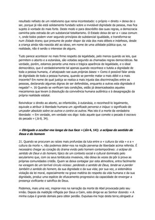 resultado nefasto de um relativismo que reina incontestado: o próprio « direito » deixa de o
ser, porque já não está solidamente fundado sobre a inviolável dignidade da pessoa, mas fica
sujeito à vontade do mais forte. Deste modo e para descrédito das suas regras, a democracia
caminha pela estrada de um substancial totalitarismo. O Estado deixa de ser a « casa comum
», onde todos podem viver segundo princípios de substancial igualdade, e transforma-se
num Estado tirano, que presume de poder dispor da vida dos mais débeis e indefesos, desde
a criança ainda não nascida até ao idoso, em nome de uma utilidade pública que, na
realidade, não é senão o interesse de alguns.
Tudo parece acontecer no mais firme respeito da legalidade, pelo menos quando as leis, que
permitem o aborto e a eutanásia, são votadas segundo as chamadas regras democráticas. Na
verdade, porém, estamos perante uma mera e trágica aparência de legalidade, e o ideal
democrático, que é verdadeiramente tal apenas quando reconhece e tutela a dignidade de
toda a pessoa humana, é atraiçoado nas suas próprias bases: « Como é possível falar ainda
de dignidade de toda a pessoa humana, quando se permite matar a mais débil e a mais
inocente? Em nome de qual justiça se realiza a mais injusta das discriminações entre as
pessoas, declarando algumas dignas de ser defendidas, enquanto a outras esta dignidade é
negada? ». 16 Quando se verificam tais condições, estão já desencadeados aqueles
mecanismos que levam à dissolução da convivência humana autêntica e à desagregação da
própria realidade estatal.
Reivindicar o direito ao aborto, ao infanticídio, à eutanásia, e reconhecê-lo legalmente,
equivale a atribuir à liberdade humana um significado perverso e iníquo: o significado de
umpoder absoluto sobre os outros e contra os outros. Mas isto é a morte da verdadeira
liberdade: « Em verdade, em verdade vos digo: todo aquele que comete o pecado é escravo
do pecado » (Jo 8, 34).
« Obrigado a ocultar-me longe da tua face » (Gn 4, 14): o eclipse do sentido de
Deus e do homem
21. Quando se procuram as raízes mais profundas da luta entre a « cultura da vida » e a «
cultura da morte », não podemos deter-nos na noção perversa de liberdade acima referida. É
necessário chegar ao coração do drama vivido pelo homem contemporâneo: o eclipse do
sentido de Deus e do homem, típico de um contexto social e cultural dominado pelo
secularismo que, com os seus tentáculos invasivos, não deixa às vezes de pôr à prova as
próprias comunidades cristãs. Quem se deixa contagiar por esta atmosfera, entra facilmente
na voragem de um terrível círculo vicioso: perdendo o sentido de Deus, tende-se a perder
também o sentido do homem, da sua dignidade e da sua vida; por sua vez, a sistemática
violação da lei moral, especialmente na grave matéria do respeito da vida humana e da sua
dignidade, produz uma espécie de ofuscamento progressivo da capacidade de enxergar a
presença vivificante e salvífica de Deus.
Podemos, mais uma vez, inspirar-nos na narração da morte de Abel provocada pelo seu
irmão. Depois da maldição infligida por Deus a Caim, este dirige-se ao Senhor dizendo: « A
minha culpa é grande demais para obter perdão. Expulsas-me hoje desta terra;obrigado a
 