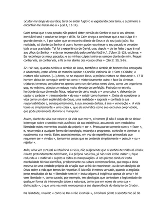ocultar-me longe da tua face, terei de andar fugitivo e vagabundo pela terra, e o primeiro a
encontrar-me matar-me-á » (Gn 4, 13-14).
Caim pensa que o seu pecado não poderá obter perdão do Senhor e que o seu destino
inevitável será « ocultar-se longe » d'Ele. Se Caim chega a confessar que a sua culpa é «
grande demais », é por saber que se encontra diante de Deus e do seu justo juízo. Na
realidade, só diante do Senhor é que o homem pode reconhecer o seu pecado e perceber
toda a sua gravidade. Tal foi a experiência de David, que, depois « de ter feito o que é mal
aos olhos do Senhor » e de ser repreendido pelo profeta Natã (cf. 2 Sam 11-12), exclama: «
Eu reconheço os meus pecados, e as minhas culpas tenho-as sempre diante de mim. Pequei
contra Vós, só contra Vós, e fiz o mal diante dos vossos olhos » (Sal 51 50, 5-6).
22. Por isso, quando declina o sentido de Deus, também o sentido do homem fica ameaçado
e adulterado, como afirma de maneira lapidar o Concílio Vaticano II: « Sem o Criador, a
criatura não subsiste. (...) Antes, se se esquece Deus, a própria criatura se obscurece ». 17 O
homem deixa de conseguir sentir-se como « misteriosamente outro » face às diversas
criaturas terrenas; considera-se apenas como um de tantos seres vivos, como um organismo
que, no máximo, atingiu um estado muito elevado de perfeição. Fechado no estreito
horizonte da sua dimensão física, reduz-se de certo modo a « uma coisa », deixando de
captar o carácter « transcendente » do seu « existir como homem ». Deixa de considerar a
vida como um dom esplêndido de Deus, uma realidade « sagrada » confiada à sua
responsabilidade e, consequentemente, à sua amorosa defesa, à sua « veneração ». A vida
torna-se simplesmente « uma coisa », que ele reivindica como sua exclusiva propriedade,
que pode plenamente dominar e manipular.
Assim, diante da vida que nasce e da vida que morre, o homem já não é capaz de se deixar
interrogar sobre o sentido mais autêntico da sua existência, assumindo com verdadeira
liberdade estes momentos cruciais do próprio « ser ». Preocupa-se somente com o « fazer »,
e, recorrendo a qualquer forma de tecnologia, moureja a programar, controlar e dominar o
nascimento e a morte. Estes acontecimentos, em vez de experiências primordiais que
requerem ser « vividas », tornam-se coisas que se pretende simplesmente « possuir » ou «
rejeitar ».
Aliás, uma vez excluída a referência a Deus, não surpreende que o sentido de todas as coisas
resulte profundamente deformado, e a própria natureza, já não vista como mater 1, fique
reduzida a « material » sujeito a todas as manipulações. A isto parece conduzir certa
mentalidade técnico-científica, predominante na cultura contemporânea, que nega a ideia
mesma de uma verdade própria da criação que se há-de reconhecer, ou de um desígnio de
Deus sobre a vida que temos de respeitar. E isto não é menos verdade, quando a angústia
pelos resultados de tal « liberdade sem lei » induz alguns à exigência oposta de uma « lei
sem liberdade », como sucede, por exemplo, em ideologias que contestam a legitimidade de
qualquer forma de intervenção sobre a natureza, como que em nome de uma sua «
divinização », o que uma vez mais menospreza a sua dependência do desígnio do Criador.
Na realidade, vivendo « como se Deus não existisse », o homem perde o sentido não só do
 