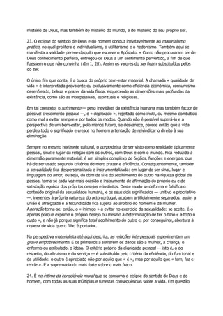 mistério de Deus, mas também do mistério do mundo, e do mistério do seu próprio ser.
23. O eclipse do sentido de Deus e do homem conduz inevitavelmente ao materialismo
prático, no qual prolifera o individualismo, o utilitarismo e o hedonismo. Também aqui se
manifesta a validade perene daquilo que escreve o Apóstolo: « Como não procuraram ter de
Deus conhecimento perfeito, entregou-os Deus a um sentimento pervertido, a fim de que
fizessem o que não convinha (Rm 1, 28). Assim os valores do ser ficam substituídos pelos
do ter.
O único fim que conta, é a busca do próprio bem-estar material. A chamada « qualidade de
vida » é interpretada prevalente ou exclusivamente como eficiência económica, consumismo
desenfreado, beleza e prazer da vida física, esquecendo as dimensões mais profundas da
existência, como são as interpessoais, espirituais e religiosas.
Em tal contexto, o sofrimento — peso inevitável da existência humana mas também factor de
possível crescimento pessoal —, é « deplorado », rejeitado como inútil, ou mesmo combatido
como mal a evitar sempre e por todos os modos. Quando não é possível superá-lo e a
perspectiva de um bem-estar, pelo menos futuro, se desvanece, parece então que a vida
perdeu todo o significado e cresce no homem a tentação de reivindicar o direito à sua
eliminação.
Sempre no mesmo horizonte cultural, o corpo deixa de ser visto como realidade tipicamente
pessoal, sinal e lugar da relação com os outros, com Deus e com o mundo. Fica reduzido à
dimensão puramente material: é um simples complexo de órgãos, funções e energias, que
há-de ser usado segundo critérios de mero prazer e eficiência. Consequentemente, também
a sexualidade fica despersonalizada e instrumentalizada: em lugar de ser sinal, lugar e
linguagem do amor, ou seja, do dom de si e do acolhimento do outro na riqueza global da
pessoa, torna-se cada vez mais ocasião e instrumento de afirmação do próprio eu e de
satisfação egoísta dos próprios desejos e instintos. Deste modo se deforma e falsifica o
conteúdo original da sexualidade humana, e os seus dois significados — unitivo e procriativo
—, inerentes à própria natureza do acto conjugal, acabam artificialmente separados: assim a
união é atraiçoada e a fecundidade fica sujeita ao arbítrio do homem e da mulher.
Ageração torna-se, então, o « inimigo » a evitar no exercício da sexualidade: se aceite, é-o
apenas porque exprime o próprio desejo ou mesmo a determinação de ter o filho « a todo o
custo », e não já porque significa total acolhimento do outro e, por conseguinte, abertura à
riqueza de vida que o filho é portador.
Na perspectiva materialista até aqui descrita, as relações interpessoais experimentam um
grave empobrecimento. E os primeiros a sofrerem os danos são a mulher, a criança, o
enfermo ou atribulado, o idoso. O critério próprio da dignidade pessoal — isto é, o do
respeito, do altruísmo e do serviço — é substituído pelo critério da eficiência, do funcional e
da utilidade: o outro é apreciado não por aquilo que « é », mas por aquilo que « tem, faz e
rende ». É a supremacia do mais forte sobre o mais fraco.
24. É no íntimo da consciência moral que se consuma o eclipse do sentido de Deus e do
homem, com todas as suas múltiplas e funestas consequências sobre a vida. Em questão
 