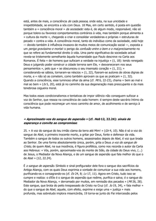 está, antes de mais, a consciência de cada pessoa, onde esta, na sua unicidade e
irrepetibilidade, se encontra a sós com Deus. 18 Mas, em certo sentido, é posta em questão
também a « consciência moral » da sociedade: esta é, de algum modo, responsável, não só
porque tolera ou favorece comportamentos contrários à vida, mas também porque alimenta a
« cultura da morte », chegando a criar e consolidar verdadeiras e próprias « estruturas de
pecado » contra a vida. A consciência moral, tanto do indivíduo como da sociedade, está hoje
— devido também à influência invasora de muitos meios de comunicação social —, exposta a
um perigo gravíssimo e mortal: o perigo da confusão entre o bem e o mal,precisamente no
que se refere ao fundamental direito à vida. Uma parte significativa da sociedade actual
revela-se tristemente semelhante àquela humanidade que Paulo descreve na Carta aos
Romanos. É feita « de homens que sufocam a verdade na injustiça » (1, 18): tendo renegado
Deus e julgando poder construir a cidade terrena sem Ele, « desvaneceram nos seus
pensamentos », pelo que « se obscureceu o seu insensato coração » (1, 21); «
considerando-se sábios, tornaram-se néscios » (1, 22), fizeram-se autores de obras dignas de
morte, e « não só as cometem, como também aprovam os que as praticam » (1, 32).
Quando a consciência, esse luminoso olhar da alma (cf. Mt 6, 22-23), chama « bem ao mal e
mal ao bem » (Is 5, 20), está já no caminho da sua degeneração mais preocupante e da mais
tenebrosa cegueira moral.
Mas todos esses condicionalismos e tentativas de impor silêncio não conseguem sufocar a
voz do Senhor, que ressoa na consciência de cada homem: é sempre deste sacrário íntimo da
consciência que pode recomeçar um novo caminho de amor, de acolhimento e de serviço à
vida humana.
« Aproximaste-vos do sangue de aspersão » (cf. Heb 12, 22.24): sinais de
esperança e convite ao compromisso
25. « A voz do sangue do teu irmão clama da terra até Mim! » (Gn 4, 10). Não é só a voz do
sangue de Abel, o primeiro inocente morto, a gritar por Deus, fonte e defensor da vida.
Também o sangue de todos os outros homens, assassinados depois de Abel, é voz que brada
ao Senhor. De uma forma absolutamente única, porém, grita a Deus a voz do sangue de
Cristo, de quem Abel, na sua inocência, é figura profética, como nos recorda o autor da Carta
aos Hebreus: « Vós, porém, aproximaste-vos do monte de Sião, da cidade do Deus vivo, (...)
de Jesus, o Mediador da Nova Aliança, e de um sangue de aspersão que fala melhor do que o
de Abel » (12, 22.24).
É o sangue de aspersão. Símbolo e sinal prefigurador dele fora o sangue dos sacrifícios da
Antiga Aliança, com os quais Deus exprimia a vontade de comunicar a sua vida aos homens,
purificando-os e consagrando-os (cf. Ex 24, 8; Lv 17, 11). Agora em Cristo, tudo isso se
cumpre e realiza: o d'Ele é o sangue de aspersão que redime, purifica e salva; é o sangue do
Mediador da Nova Aliança, « derramado por muitos, em remissão dos pecados » (Mt 26, 28).
Este sangue, que brota do peito trespassado de Cristo na Cruz (cf. Jo 19, 34), « fala melhor »
do que o sangue de Abel; aquele, com efeito, exprime e exige uma « justiça » mais
profunda, mas sobretudo implora misericórdia, 19 torna-se junto do Pai intercessão pelos
 