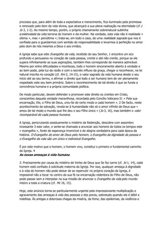 processo que, para além de toda a expectativa e merecimento, fica iluminado pela promessa
e renovado pelo dom da vida divina, que alcançará a sua plena realização na eternidade (cf.1
Jo 3, 1-2). Ao mesmo tempo, porém, o próprio chamamento sobrenatural sublinha
arelatividade da vida terrena do homem e da mulher. Na verdade, esta vida não é realidade «
última », mas « penúltima »; trata-se, em todo o caso, de uma realidade sagrada que nos é
confiada para a guardarmos com sentido de responsabilidade e levarmos à perfeição no amor
pelo dom de nós mesmos a Deus e aos irmãos.
A Igreja sabe que este Evangelho da vida, recebido do seu Senhor, 1 encontra um eco
profundo e persuasivo no coração de cada pessoa, crente e até não crente, porque se ele
supera infinitamente as suas aspirações, também lhes corresponde de maneira admirável.
Mesmo por entre dificuldades e incertezas, todo o homem sinceramente aberto à verdade e
ao bem pode, pela luz da razão e com o secreto influxo da graça, chegar a reconhecer, na lei
natural inscrita no coração (cf. Rm 2, 14-15), o valor sagrado da vida humana desde o seu
início até ao seu termo, e afirmar o direito que todo o ser humano tem de ver plenamente
respeitado este seu bem primário. Sobre o reconhecimento de tal direito é que se funda a
convivência humana e a própria comunidade política.
De modo particular, devem defender e promover este direito os crentes em Cristo,
conscientes daquela verdade maravilhosa, recordada pelo Concílio Vaticano II: « Pela sua
encarnação, Ele, o Filho de Deus, uniu-Se de certo modo a cada homem ». 2 De facto, neste
acontecimento da salvação, revela-se à humanidade não só o amor infinito de Deus que «
amou de tal modo o mundo que lhe deu o seu Filho único » (Jo 3, 16), mas também o valor
incomparável de cada pessoa humana.
A Igreja, perscrutando assiduamente o mistério da Redenção, descobre com assombro
incessante 3 este valor, e sente-se chamada a anunciar aos homens de todos os tempos este
« evangelho », fonte de esperança invencível e de alegria verdadeira para cada época da
história. O Evangelho do amor de Deus pelo homem, o Evangelho da dignidade da pessoa e
o Evangelho da vida são um único e indivisível Evangelho.
É por este motivo que o homem, o homem vivo, constitui o primeiro e fundamental caminho
da Igreja. 4
As novas ameaças à vida humana
3. Precisamente por causa do mistério do Verbo de Deus que Se fez carne (cf. Jo 1, 14), cada
homem está confiado à solicitude materna da Igreja. Por isso, qualquer ameaça à dignidade
e à vida do homem não pode deixar de se repercutir no próprio coração da Igreja, é
impossível não a tocar no centro da sua fé na encarnação redentora do Filho de Deus, não
pode passar sem a interpelar na sua missão de anunciar o Evangelho da vida pelo mundo
inteiro a toda a criatura (cf. Mc 16, 15).
Hoje, este anúncio torna-se particularmente urgente pela impressionante multiplicação e
agravamento das ameaças à vida das pessoas e dos povos, sobretudo quando ela é débil e
indefesa. Às antigas e dolorosas chagas da miséria, da fome, das epidemias, da violência e
 
