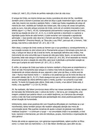 irmãos (cf. Heb 7, 25), é fonte de perfeita redenção e dom de vida nova.
O sangue de Cristo, ao mesmo tempo que revela a grandeza do amor do Pai, manifesta
também como o homem é precioso aos olhos de Deus e quão inestimável seja o valor da sua
vida. Isto mesmo nos recorda o apóstolo Pedro: « Sabei que fostes resgatados da vossa vã
maneira de viver, recebida por tradição dos vossos pais, não a preço de coisas corruptíveis,
prata ou ouro, mas pelo sangue precioso de Cristo, como de um cordeiro imaculado e sem
defeito algum » (1 Ped 1, 18-19). Contemplando precisamente o sangue precioso de Cristo,
sinal da sua doação de amor (cf. Jo 13, 1), o crente aprende a reconhecer e a apreciar a
dignidade quase divina de cada homem, e pode exclamar com incessante e agradecida
admiração: « Que grande valor deve ter o homem aos olhos do Criador, se "mereceu tão
grande Redentor" (Precónio Pascal), se "Deus deu o seu Filho", para que ele, o homem, "não
pereça, mas tenha a vida eterna" (cf. Jo 3, 16) »! 20
Além disso, o sangue de Cristo revela ao homem que a sua grandeza e, consequentemente, a
sua vocação consiste no dom sincero de si. Precisamente porque é derramado como dom de
vida, o sangue de Jesus já não é sinal de morte, de separação definitiva dos irmãos, mas
instrumento de uma comunhão que é riqueza de vida para todos. Quem, no sacramento da
Eucaristia, bebe este sangue e permanece em Jesus (cf. Jo 6, 56), vê-se associado ao mesmo
dinamismo de amor e doação de vida d'Ele, para levar à plenitude a primordial vocação ao
amor que é própria de cada homem (cf. Gn 1, 27; 2, 18-24).
É, enfim, do sangue de Cristo que todos os homens recebem a força para se empenharem a
favor da vida. Precisamente esse sangue é o motivo mais forte de esperança, melhor é o
fundamento da certeza absoluta de que, segundo o desí- gnio de Deus, a vitória será da
vida. « Nunca mais haverá morte » — exclama a voz poderosa que sai do trono de Deus na
Jerusalém celeste (Ap 21, 4). E S. Paulo assegura-nos que a vitória actual sobre o pecado é
sinal e antecipação da vitória definitiva sobre a morte, quando « se cumprirá o que está
escrito: "A morte foi tragada pela vitória. Onde está, ó morte, a tua vitória? Onde está, ó
morte, o teu aguilhão?" » (1 Cor 15, 54-55).
26. Na realidade, não faltam prenúncios desta vitória nas nossas sociedade e culturas, apesar
de marcadas tão fortemente pela « cultura da morte ». Dar-se-ia, por conseguinte, uma
imagem unilateral que poderia induzir a um estéril desânimo, se a denúncia das ameaças
contra a vida não fosse acompanhada pela apresentação dos sinais positivos,operantes na
actual situação da humanidade.
Infelizmente, estes sinais positivos têm com frequência dificuldade em manifestar-se e ser
reconhecidos, talvez também porque não recebem adequada atenção dos meios de
comunicação social. Mas quantas iniciativas de ajuda e amparo às pessoas mais débeis e
indefesas surgiram — e continuam a surgir — na comunidade cristã e na sociedade, a nível
local, nacional e internacional, por obra de indivíduos, grupos, movimentos e organizações de
vário género!
Muitos são ainda os esposos que, com generosa responsabilidade, sabem acolher os filhos
como « o maior dom do matrimónio ». 21 E não faltam famílias que, para além do seu
 
